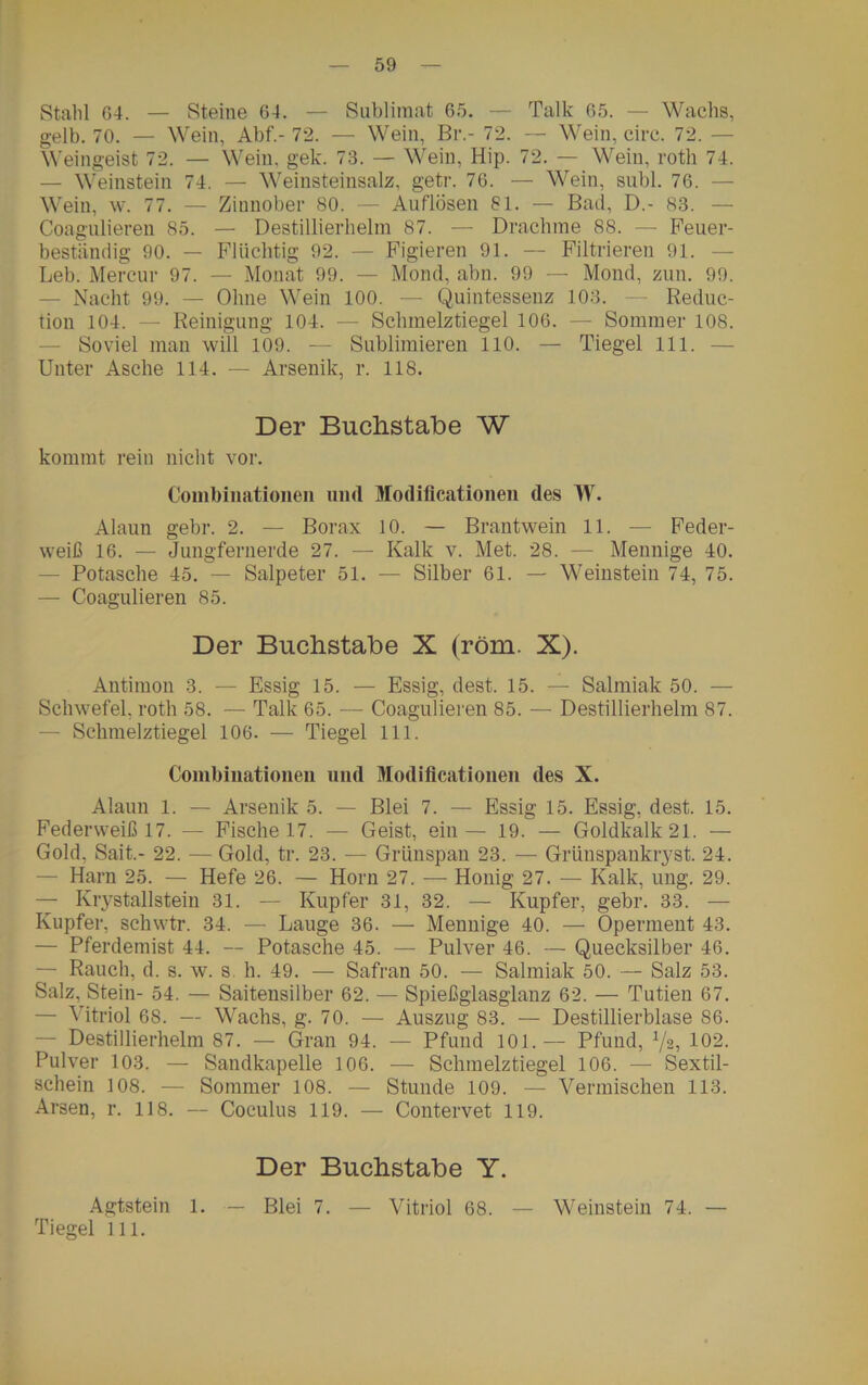 Stahl G4. — Steine 64. — Sublimat 65. — Talk 65. — Wachs, gelb. 70. — Wein, Abf.-72. — Wein, Br.- 72. — Wein, circ. 72. — Weingeist 72. — Wein. gek. 73. — Wein, Hip. 72. — Wein, roth 74. — Weinstein 74. — Weinsteinsalz, getr. 76. — Wein, suhl. 76. — Wein, w. 77. — Zinnober 80. — Auflösen 81. — Bad, D.- 83. — Coagulieren 85. — Destillierhelm 87. — Drachme 88. — Feuer- beständig 90. — Flüchtig 92. — Figieren 91. — Filtrieren 91. — Leb. Mercur 97. — Monat 99. — Mond, abn. 99 — Mond, zun. 99. — Nacht 99. — Ohne Wein 100. — Quintessenz 103. — Reduc- tion 104. — Reinigung 104. — Schmelztiegel 106. — Sommer 108. Soviel man will 109. — Sublimieren 110. — Tiegel 111. — Unter Asche 114. — Arsenik, r. 118. Der Buchstabe W kommt rein nicht vor. Combinationeii und Modificationen des W. Alaun gebr. 2. — Borax 10. — Brantwein 11. — Feder- weiß 16. — Jungfernerde 27. — Kalk v. Met. 28. — Mennige 40. — Potasche 45. — Salpeter 51. — Silber 61. — Weinstein 74, 75. — Coagulieren 85. Der Buchstabe X (röm. X). Antimon 3. — Essig 15. — Essig, dest. 15. — Salmiak 50. — Schwefel, roth 58. — Talk 65. — Coagulieren 85. — Destillierhelm 87. — Schmelztiegel 106. — Tiegel 111. Combinationeii und Modificationen des X. Alaun 1. — Arsenik 5. — Blei 7. — Essig 15. Essig, dest. 15. Federweiß 17. — Fische 17. — Geist, ein — 19. — Goldkalk 21. — Gold, Sait.- 22. — Gold, tr. 23. — Grünspan 23. — Grünspanki^yst. 24. Harn 25. — Hefe 26. — Horn 27. — Honig 27. — Kalk, ung. 29. — Krystallstein 31. — Kupfer 31, 32. — Kupfer, gebr. 33. — Kupfer, schwtr. 34. — Lauge 36. — Mennige 40. — Operment 43. — Pferdemist 44. — Potasche 45. — Pulver 46. — Quecksilber 46. — Rauch, d. s. w. s. h. 49. — Safran 50. — Salmiak 50. — Salz 53. Salz, Stein- 54. — Saitensilber 62. — Spießglasglanz 62. — Tutien 67. — Vitriol 68. — Wachs, g. 70. — Auszug 83. — Destillierblase S6. — Destillierhelm 87. — Gran 94. — Pfund 101.— Pfund, Vs, 102. Pulver 103. — Sandkapelle 106. — Schmelztiegel 106. — Sextil- schein 108. — Sommer 108. — Stunde 109. — Vermischen 113. Arsen, r. 118. — Coculus 119. — Contervet 119. Der Buchstabe Y. Agtstein 1. — Blei 7. — Vitriol 68. — Weinstein 74. — Tiegel 111.