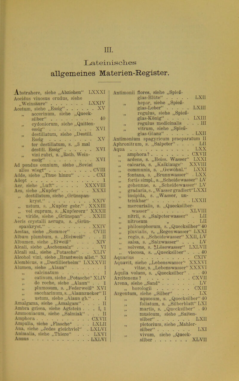 m. Latein is dies allgemeines Materien-Register. Abstrahere, siehe „Abziehen“ LXXXI Accidus vinosus crudus, siehe „Weinsäure“ LXXIV Acetum, siehe „Essig“ XV „ accerinum, siehe „Queck- silber“ 40 „ cydoniorum, siehe „Quitten- essig“ XVI „ destillatum, siehe „Destill. Essig XV „ ter destillatum, s. „3 mal destill. Essig“ XVI „ vini rubri, s. „Roth. Wein- essig“ XVI Ad pondus omnium, siehe „Soviel alles wiegt“ CVIII Adde, siehe „Thue hinzu“ .... CXI Adept 1 Aer, siehe „Luft“ XXXVIII Aes, siehe „Kupfer“ XXXI „ destillatum, siehe „Grünspan- kryst.“ XXIV „ ustum, s. „Kupfer gebr.“ . XXXIII „ vel cuprum, s. „Kupfererz“ XXXII „ viride, siehe „Grünspan“ . . XXIII Aeris crystalli aerugo, s. „Griin- spankryst.“ XXIV Aestas, siehe „Sommer“ .... CVIII Album plumbum, s. „Bleiweiß“ ... II Albumen, siehe „Eiweiß“ .... XIV Alcali, siehe „Aschensalz“ .... VI Alcali sal., siehe „Potasche“ . . XLIV Alcohol vini, siehe „Brantwein allst.“ XI Alembicus, s „Destillierhelm“ LXXXVII Alumen, siehe „Alaun“ I „ calcinatum I „ catinum, siehe „Potasche“ XLIV „ de röche, siehe „Alaun“ . . 1 „ plumosum, s. „Federweiß“ XVI „ saccharinum, s. „Alaunzucker“ II „ ustum, siehe „Alaun gb.“ . . I Amalgama, siehe „Amalgam“ .... II Ambra grisea, siehe Agtstein ... I, 1 Ammoniacum, siehe „Salmiak“ ... II Amphora CXVII Ampulla, siehe „Flasche“ . . . LXLII Ana, siehe „Jedes gleichviel“ . LXLVI Animalia, siehe „Thiere“ . . . LXVI Annus LXLVI Antimonii flores, siehe „Spieß- glas-Bliite“ ..... LXU „ hepar, siehe „Spieß- glas-Leber“ LXIII „ regulus, siehe „Spieß- glas-König“ LXIII „ regulus medicinalis . . .111 „ vitrum, siehe „Spieß- glas-Glanz“ LXII Antimonium spagyricum praeparatum II Aphronitruiu, s. „Salpeter“ .... LII Aqua LXX „ amphora? CXVII „ ardens, s. „Heiss. Wasser“ LXXI „ calcaria, s. „Kalklauge“ XXVIII „ communis, s. „Gewöhnl.“ LXXI „ fontana, s. „Brunnwasser“ . LXX „ fortis simpl., s. „Scheidewasser“ LV „ gehennae, s. „Scheidewasser“ LV „ gradaria, s. „Wasser gradiert“LXXI „ insipida, s. „Wasser, un- trinkbar“ LXXII „ mercurialis, s. „Quecksilber- wasser“ XL VIII „ nitrii, s. „Salpeterwasser“ . LII „ nitrosum „ . . LII „ philosophorum, s. „Quecksilber“ 40 „ pluvialis, s. „Regenwasser“ LXXI „ regis, s. „Scheidewasser“ XXII, LV „ salsa, s. „Salzwasser“ . . . LV „ solvens, s. 'Lösewasser“ LXLVII „ viscosa, s. „Quecksilber“ . . .40 Aquarius CXIV Aquavit, siehe „Lebenswasser“ XXXVI „ vitae, s. „Lebenswasser“ XXXVI Aquila volans, s. „Quecksilber“ ... 40 Arcitenens ? CXVII Arena, siehe „Sand“ LV „ horologii CXIII Argentum, siehe „Silber“ .... LX aquosum, s. „Quecksilber“ 40 foliatum, s. „Silberblatt“ LXI martis, s. „Quecksilber“ . 40 musicum, siehe „Saiten- silber“ LXII pictorium, siehe „Mahler- silber“ LXI vivum, siehe „Queck- silbor XLVII