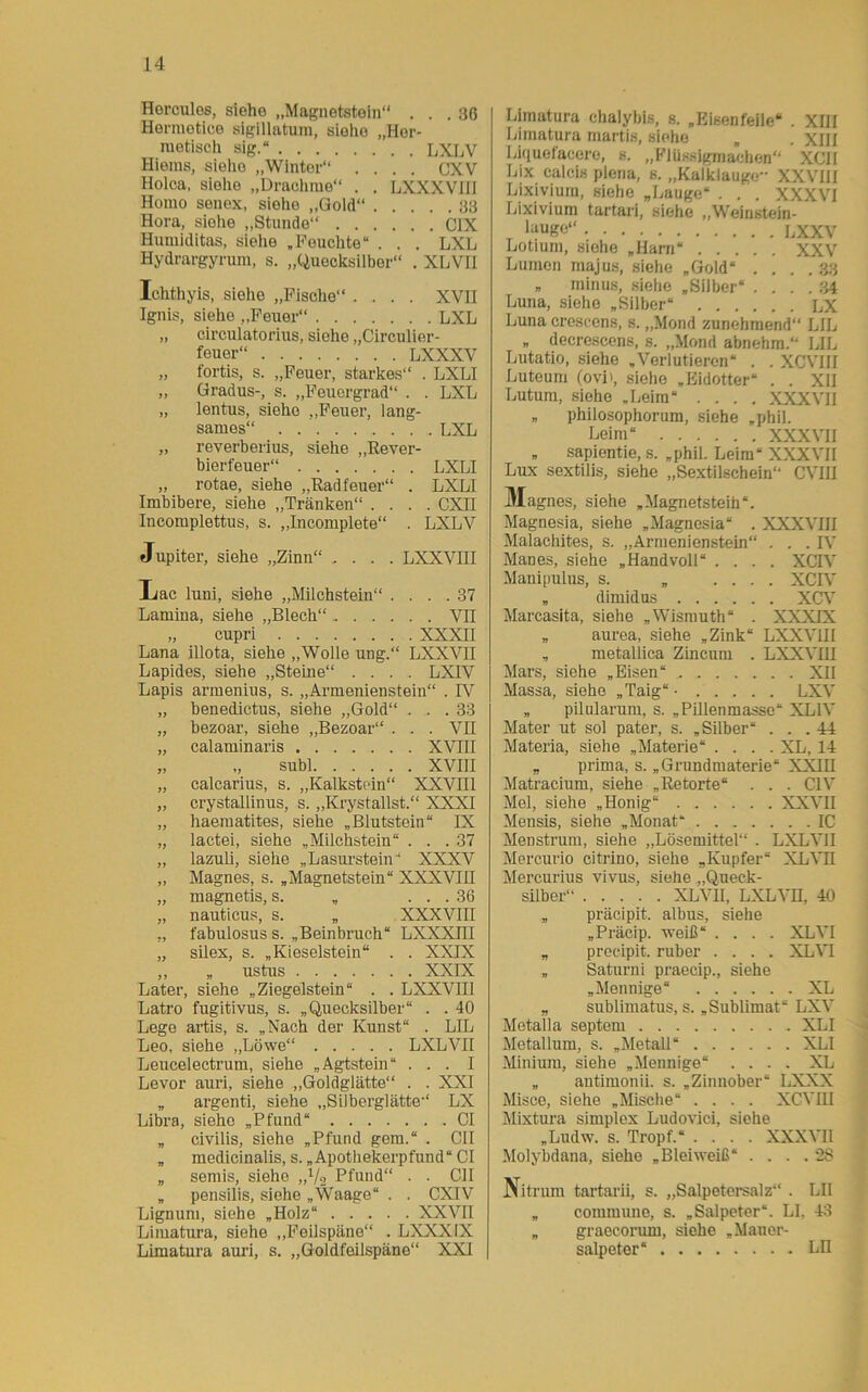 Hercules, siehe „Magnetstein“ . . .36 Hermetice sigillatum, siehe „Hor- metisch sig.“ LXLV Hieras, sieho „Winter“ .... CXV Holca, siehe „Drachme“ . . LXXXVIH Homo senex, siehe „Gold“ 33 Hora, siehe „Stunde“ C1X Humiditas, siehe „Peuchte“ . . . LXL Hydrargyrum, s. „Quecksilber“ . XLVII Ichthyis, siolie „Fische“ .... XVII Ignis, sieho „Feuer“ LXL „ circulatorius, siehe „Circulier- feuer“ LXXXV „ fortis, s. „Feuer, starkes“ . LXLI „ Gradus-, s. „Feuergrad“ . . LXL „ lentus, sieho „Feuer, lang- sames“ LXL „ reverberius, siehe „Rever- bierfeuer“ LXLI ,, rotae, siehe „Rad teuer“ . LXLI Imbibere, siehe „Tränken“ .... CXII Incomplettus, s. „Incomplete“ . LXLV Jupiter, siehe „Zinn“ .... LXXVIII Irac luni, siehe „Milchstein“ .... 37 Lamina, siehe „Blech“ VII „ cupri XXXII Lana illota, siehe „Wolle ung.“ LXXVII Lapides, siehe „Steine“ .... LXIV Lapis armenius, s. „Armenienstein“ . FV „ benedictus, siehe „Gold“ . . .33 „ bezoar, siehe „Bezoar“ . . . VII „ calaminaris XVIII „ „ subl XVIII „ calcarius, s. „Kalkstein“ XXVIII „ crystallinus, s. „Krystallst.“ XXXI „ haematites, siehe „Blutstein“ IX „ lactei, siehe „Milchstein“ . . .37 „ lazuli, siehe „Lasurstein“ XXXV „ Magnes, s. „Magnetstein“ XXXVIH „ magnetis, s. „ ... 36 „ nauticus, s. „ XXXVIII „ fabulosus s. „Beinbruch“ LXXXIII „ silex, s. „Kieselstein“ . . XXIX ,, „ ustus XXIX Later, siehe „Ziegelstein“ . . LXXVIII Latro fugitivus, s. „Quecksilber“ . . 40 Lege artis, s. „Nach der Kunst“ . LIL Leo, siehe „Löwe“ LXLVII Leucelectrum, siehe „Agtstein“ ... I Levor auri, siehe „Goldglätte“ . . XXI „ argenti, siehe „Silberglätte“ LX Libra, siehe „Pfund“ CI „ civilis, siehe „Pfund gern.“ . CII „ medicinalis, s. „Apothekerpfund“ CI „ semis, siehe „Vo Pfund“ . . CII „ pensilis, siehe „Waage“ . . CXIV Lignum, siehe „Holz“ XXVII Limatura, siehe „Feilspäne“ . LXXX1X Limatura auri, s. „Goldfeilspäne“ XXI | Limatura ehalybis, s. „Bisenfeile“ . XIII Limatura martis, siehe „ . XIII Liquefacere, s. „Flüssigmachen“ XCII Lix calcis plena, s. „Kalklauge XXVIII Lixivium, siehe „Lauge“ . . . XXXVI Lixivium tartari, siehe „Weinstein- es0“ LXXV Lotium, siehe „Harn“ XXV Lumen majus, siehe „Gold“ .... 33 „ minus, siehe „Silber“ .... 34 Luna, siehe „Silber“ LX Luna crescens, s. „Mond zunehmend“ LIL „ decrescens, s. „Mond abnehm.“ LIL Lutatio, siehe „Verlutieren“ . . XCVIII Luteum (ovi», siehe „Eidotter“ . . XII Lutum, siehe „Leim“ .... XXXVII „ philosophorum, siehe „phil. Leim“ XXXVII „ sapientie, s. „phil. Leim“ XXXVII Lux sextilis, siehe „Sextilscbein“ CVIJI Magnes, siehe „Magnetsteih“. Magnesia, siehe „Magnesia“ . XXXVIII Malachites, s. „Armenienstein“ . . .IV Manes, siehe „Handvoll“ .... XCIV Manipulus, s. „ .... XCIV „ dimidus XCV Mareasita, siehe „Wismuth“ . XXXIX „ aurea, siehe „Zink“ LXXVIII „ metallica Zincum . LXXVIU Mars, siehe „Eisen“ XII Massa, siehe „Taig“- LXV „ pilularum, s. „Pillenmasse“ XL1V Mater ut sol pater, s. „Silber“ ... 44 Materia, siehe „Materie“ .... XL, 14 „ prima, s. „Grundmaterie“ XXIH Matracium, siehe „Retorte“ . . . C1V Mel, siehe „Honig“ XXVII Mensis, siehe „Monat“ IC Menstrum, siehe „Lösemittel“ . LXLVII Mercurio citrino, siehe „Kupfer“ XLVH Mercurius vivus, siehe „Queck- silber“ XLVH, LXL VH, 40 „ präcipit. albus, siehe „Präcip. weiß“ .... XLVI „ precipit. ruber .... XLVI „ Saturni praecip., siehe „Mennige“ XL „ sublimatus, s. „Sublimat“ LXV Metalla septem XLI Metallum, s. „Metall“ XLI Minium, siehe „Mennige“ .... XL „ antimonii. s. „Zinnober* LXXX Misce, siehe „Mische“ .... XCVIII Mixtura Simplex Ludovici, siehe „Ludw. s. Tropf.“ .... XXXVII Molybdana, siehe „Bleiweiß“ . . . . 2S Nitrum tartarii, s. „Salpetersalz“ . LII „ commune, s. „Salpeter“. LI, 43 „ graecorum, siehe „Mauer- salpeter“ LH