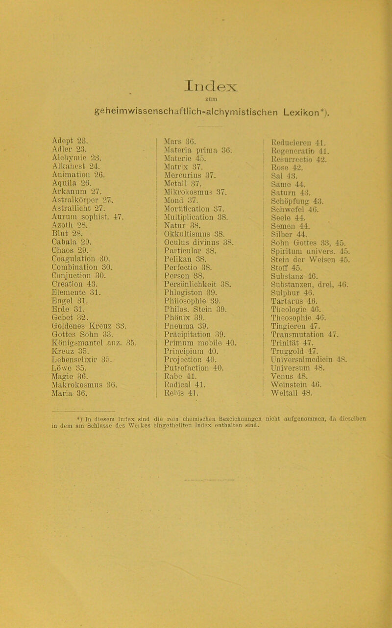 zum ge hei m wissenschaftl ich-alchymistischen Lexikon4). Adept 23. Adler 23. Aleliymio 23. Alkaliest 24. Animation 2C. Aquila 26. Arkanum 27. Astralkörper 27. Astrallieht 27. Aurum sophist. 47. Azoth 28. Blut 28. Cabala 20. Chaos 29. Coagulation 30. Combination 30. Conjuction 30. Creation 43. Elemente 31. Engel 31. Erde 31. Gebet 32. Goldenes Kreuz 33. Gottes Sohn 33. Königsmantel anz. 35. Kreuz 35. Lebenselixir 35. Löwe 35. Magie 36. Makrokosmus 36. Maria 36. | Mars 36. ! Materia prima 36. Materie 45. Matrix 37. Mcrcurius 37. Metall 37. Mikrokosmus 37. Mond 37. Mortification 37. Multiplication 38. Natur 38. Okkultismus 38. Oculus divinus 3S. Particular 38. Pelikan 38. Perfectio 38. Person 38. Persönlichkeit 3S. Phlogiston 39. Philosophie 39. Philos. Stein 39. Phönix 39. I Pneuma 39. Präcipitation 39. Primum mobile 40. Principium 40. Projection 40. Putrofaction 40. Rabe 41. ; Radieal 41. | Rebis 41. Redueieren 41. Rcgcncratib 41. Resurrectio 42. Rose 42. Sal 13. Same 44. Saturn 43. Schöpfung 43. Schwefel 46. Seele 44. Semen 44. | Silber 44. Sohn Gottes 33, 45. Spiritum univers. 45. Stein der Weisen 45. i Stoff 45. I Substanz 46. Substanzen, drei, 46. Sulphur 46. Tartarus 46. ; Theologie 46. Theosophie 46. Tingieren 47. Transmutation 47. j Trinität 47. Traggold 47. Universalmedicin 48. Universum 48. j Venus 48. Weinstein 46. Weltall 48. *j In diesem Index sind die rein chemischen Bezeichnungen nicht aufgenommen, da dieselben in dem am Schlüsse des Werkes cingetlieilten Index enthalten sind.