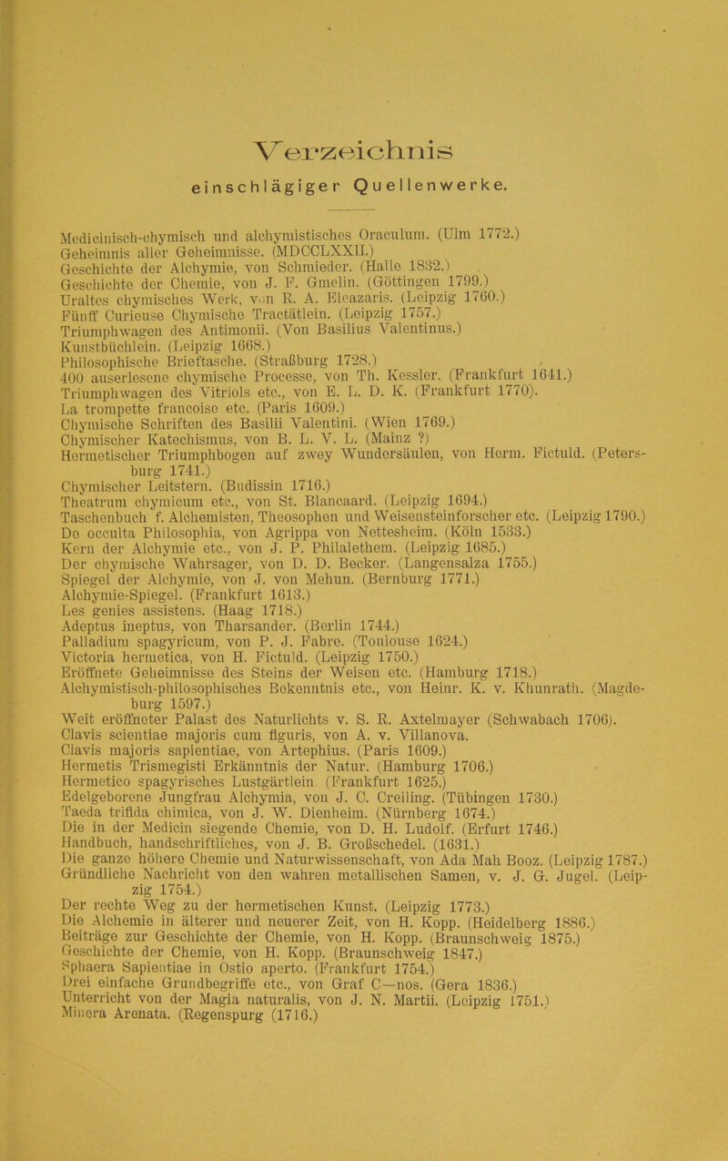 Verzeichnis einschlägiger Quellenwerke. Medicinisch-ehymiscli und alchymistisches Oraculuni. (Ulm 1772.) Geheimnis aller Geheimnisse. (MDCCLXX1I.) Geschichte der Alchymie, von Schmieder. (Halle 1832.) Geschichte der Chemie, von J. F. Gmelin. (Göttingen 1799.) Uraltes chymisches Werk, von E. A. Eleazaris. (Leipzig- 1760.) Fünff Curieuse Chymischo Tractätlein. (Leipzig 1757.) Triumphwagen des Antimonii. (Von Basilius Valentinus.) Kunstbüchlein. (Leipzig 1668.) Philosophische Brieftasche. (Straßburg 1728.) 400 auserlesene chymischo Processe, von Th. Kessler. (Frankfurt 1641.) Triumphwagen des Vitriols etc., von B. L. D. K. (Frankfurt 1770). !La trompette francoise etc. (Paris 1609.) Chymische Schriften des Basilii Valentini. (Wien 1769.) Chymischer Katechismus, von B. L. V. L. (Mainz ?) Hermetischer Triumphbogen auf zwey Wundorsäulen, von Horm. Fictuld. (Peters- burg 1741.) Chymischer Leitstern. (Budissin 1716.) Theatrum chymicum etc., von St. Blancaard. (Leipzig 1694.) Taschenbuch f. Alchemisten, Theosophen und Weisensteinforscher etc. (Leipzig 1790.) Do occulta Philosophia, von Agrippa von Nettesheim. (Köln 1533.) Kern der Alchymie etc., von J. P. Philalethem. (Leipzig 1685.) Der chymische Wahrsager, von D. D. Becker. (Langensalza 1755.) Spiegel der Alchymie, von J. von Mehun. (Bernburg 1771.) Alchymie-Spiegel. (Frankfurt 1613.) Les genies assistens. (Haag 1718.) Adeptus ineptus, von Tharsander. (Berlin 1744.) Palladium spagyrieum, von P. J. Fabre. (Toulouse 1624.) Victoria hermetica, von H. Fictuld. (Leipzig 1750.) Eröffnete Geheimnisse des Steins der Weisen etc. (Hamburg 1718.) Alchymistisch-phiLosophisches Bekenntnis etc., von Heinr. K. v. Khunrath. (Magde- burg 1597.) Weit eröffneter Palast des Naturlichts v. S. R. Axteimayer (Schwabach 1706). Clavis scientiae majoris cum flguris, von A. v. Villanova. Clavis majoris sapientiae, von Artephius. (Paris 1609.) Hermetis Trismegisti Erkänntnis der Natur. (Hamburg 1706.) Hormetico spagyrisches Lustgärtlein. (Frankfurt 1625.) Edelgeborene Jungfrau Alchymia, von J. C. Creiling. (Tübingen 1730.) Taeda triflda chimica, von J. W. Dienheim. (Nürnberg 1674.) Die in der Medicin siegende Chemie, von D. H. Ludolf. (Erfurt 1746.) Handbuch, handschriftliches, von J. B. Großschedel. (1631.) Die ganze höliero Chemie und Naturwissenschaft, von Ada Mah Booz. (Leipzig 1787.) Gründliche Nachricht von den wahren metallischen Samen, v. J. G. Jugel. (Leip- zig 1754.) Der rechte Weg zu der hermetischen Kunst. (Leipzig 1773.) Die Alchemie in älterer und neuerer Zeit, von H. Kopp. (Heidelberg 1886.) Beiträge zur Geschichte der Chemie, von H. Kopp. (Braunschweig 1875.) Geschichte der Chemie, von H. Kopp. (Braunschweig 1847.) Sphaera Sapientiae in Ostio aperto. (Frankfurt 1754.) Ih-ei einfache Grundbegriffe etc., von Graf C—nos. (Gera 1836.) Unterricht von der Magia naturalis, von J. N. Martii. (Leipzig 1751.) Minora Arenata. (Rogenspurg (1716.)