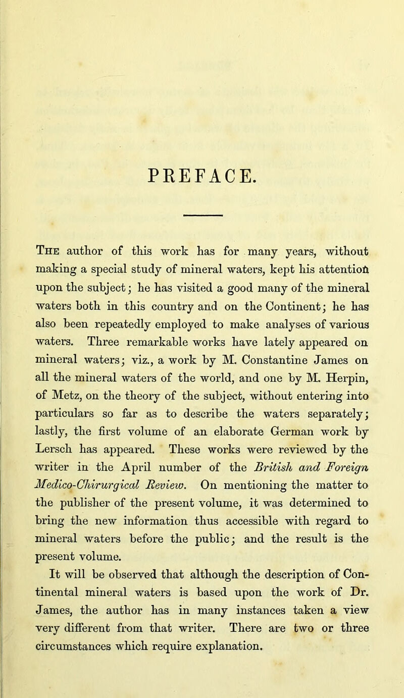 PREFACE. The author of this work has for many years, without making a special study of mineral waters, kept his attention upon the subject; he has visited a good many of the mineral waters both in this country and on the Continent; he has also been repeatedly employed to make analyses of various waters. Three remarkable works have lately appeared on mineral waters; viz., a work by M. Constantine James on all the mineral waters of the world, and one by M. Herpin, of Metz, on the theory of the subject, without entering into particulars so far as to describe the waters separately; lastly, the first volume of an elaborate German work by Lersch has appeared. These works were reviewed by the writer in the AprQ number of the British and Foreign Medico-Ghirurgical Review. On mentioning the matter to the publisher of the present volume, it was determined to bring the new information thus accessible with regard to mineral waters before the public; and the result is the present volume. It will be observed that although the description of Con- tinental mineral waters is based upon the work of Dr. James, the author has in many instances taken a view very different from that writer. There are two or three circumstances which require explanation.