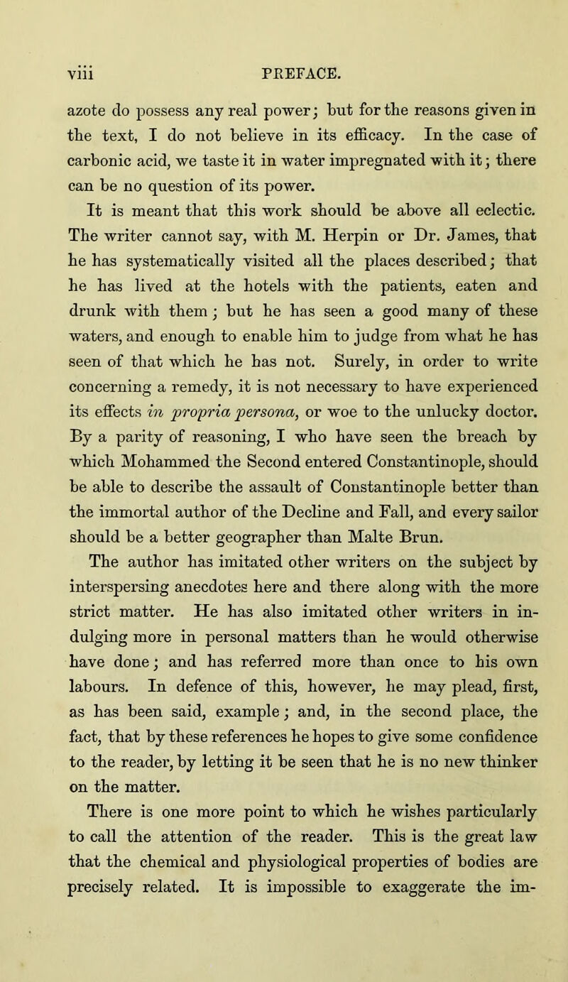 azote do possess any real power; but for the reasons given in the text, I do not believe in its efficacy. In the case of carbonic acid, we taste it in water impregnated with it; there can be no question of its power. It is meant that this work should be above all eclectic. The writer cannot say, with M. Herpin or Dr. James, that he has systematically visited all the places described; that he has lived at the hotels with the patients, eaten and drunk with them; but he has seen a good many of these waters, and enough to enable him to judge from what he has seen of that which he has not. Surely, in order to write concerning a remedy, it is not necessary to have experienced its effects in propria persona, or woe to the unlucky doctor. By a parity of reasoning, I who have seen the breach by which Mohammed the Second entered Constantinople, should be able to describe the assault of Constantinople better than the immortal author of the Decline and Ball, and every sailor should be a better geographer than Malte Brun. The author has imitated other writers on the subject by interspersing anecdotes here and there along with the more strict matter. He has also imitated other writers in in- dulging more in personal matters than he would otherwise have done; and has referred more than once to his own labours. In defence of this, however, he may plead, first, as has been said, example; and, in the second place, the fact, that by these references he hopes to give some confidence to the reader, by letting it be seen that he is no new thinker on the matter. There is one more point to which he wishes particularly to call the attention of the reader. This is the great law that the chemical and physiological properties of bodies are precisely related. It is impossible to exaggerate the im-