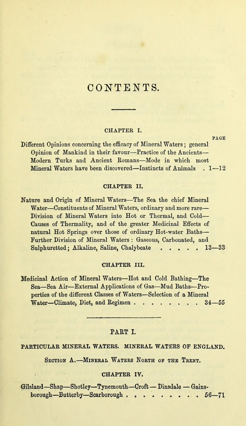 CONTENTS. CHAPTER 1. PAGE Different Opinions concerning the efB.cacy of Mineral Waters; general Opinion of Mankind in their favour—Practice of the Ancients— Modern Turks and Ancient Eomans-—Mode in which most Mineral Waters have been discovered—Instincts of Animals . 1—12 CHAPTER II. Nature and Origin of Mineral Waters—The Sea the chief Mineral Water—Constituents of Mineral Waters, ordinary and more rare— Division of Mineral Waters into Hot or Thermal, and Cold— Causes of Thermality, and of the greater Medicinal Effects of natural Hot Springs over those of ordinary Hot-water Baths— Further Division of Mineral Waters : Gaseous, Carbonated, and Sulphuretted; Alkaline, Saline, Chalybeate 13—33 CHAPTER III. Medicinal Action of Mineral Waters—Hot and Cold Bathing—The Sea—Sea Air—External Applications of Gas—Mud Baths—Pro- perties of the different Classes of Waters—Selection of a Mineral Water—Climate, Diet, and Eegimen 34—55 PAET I. PARTICULAR MINERAL WATERS, MINERAL WATERS OP ENGLAND. Section A.—Mineral Waters North op the Trent. CHAPTER IV. Gilsland—Shap—Shotley—Tynemouth—Croft — Dinsdale — Gains- borough—Butterby—Scarborough 56—71