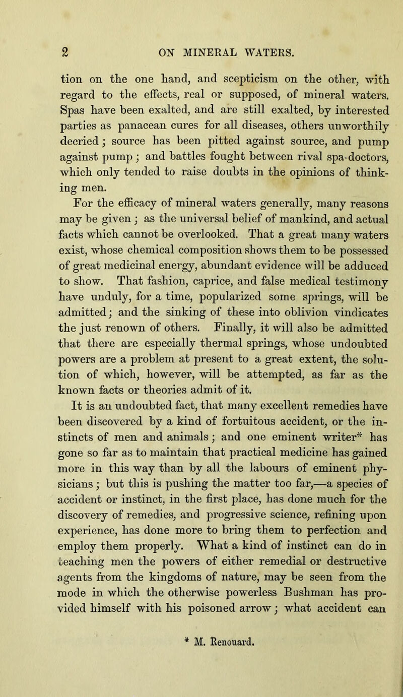 tion on the one hand, and scepticism on the other, with regard to the effects, real or supposed, of mineral waters. Spas have been exalted, and are still exalted, by interested parties as panacean cures for all diseases, others unworthily decried; source has been pitted against source, and pump against pump ; and battles fought between rival spa-doctors, which only tended to raise doubts in the opinions of think- ing men. For the efficacy of mineral waters generally, many reasons may be given; as the universal belief of mankind, and actual facts which cannot be overlooked. That a great many waters exist, whose chemical composition shows them to be possessed of great medicinal energy, abundant evidence will be adduced to show. That fashion, caprice, and false medical testimony have unduly, for a time, popularized some springs, will be admitted; and the sinking of these into oblivion vindicates the just renown of others. Finally, it will also be admitted that there are especially thermal springs, whose undoubted powers are a problem at present to a great extent, the solu- tion of which, however, will be attempted, as far as the known facts or theories admit of it. It is an undoubted fact, that many excellent remedies have been discovered by a kind of fortuitous accident, or the in- stincts of men and animals; and one eminent writer* has gone so far as to maintain that practical medicine has gained more in this way than by all the labours of eminent phy- sicians ; but this is pushing the matter too far,—a species of accident or instinct, in the first place, has done much for the discovery of remedies, and progressive science, refining upon experience, has done more to bring them to perfection and employ them properly. What a kind of instinct can do in teaching men the powers of either remedial or destructive agents from the kingdoms of nature, may be seen from the mode in which the otherwise powerless Bushman has pro- vided himself with his poisoned arrow; what accident can * M. Renouard.