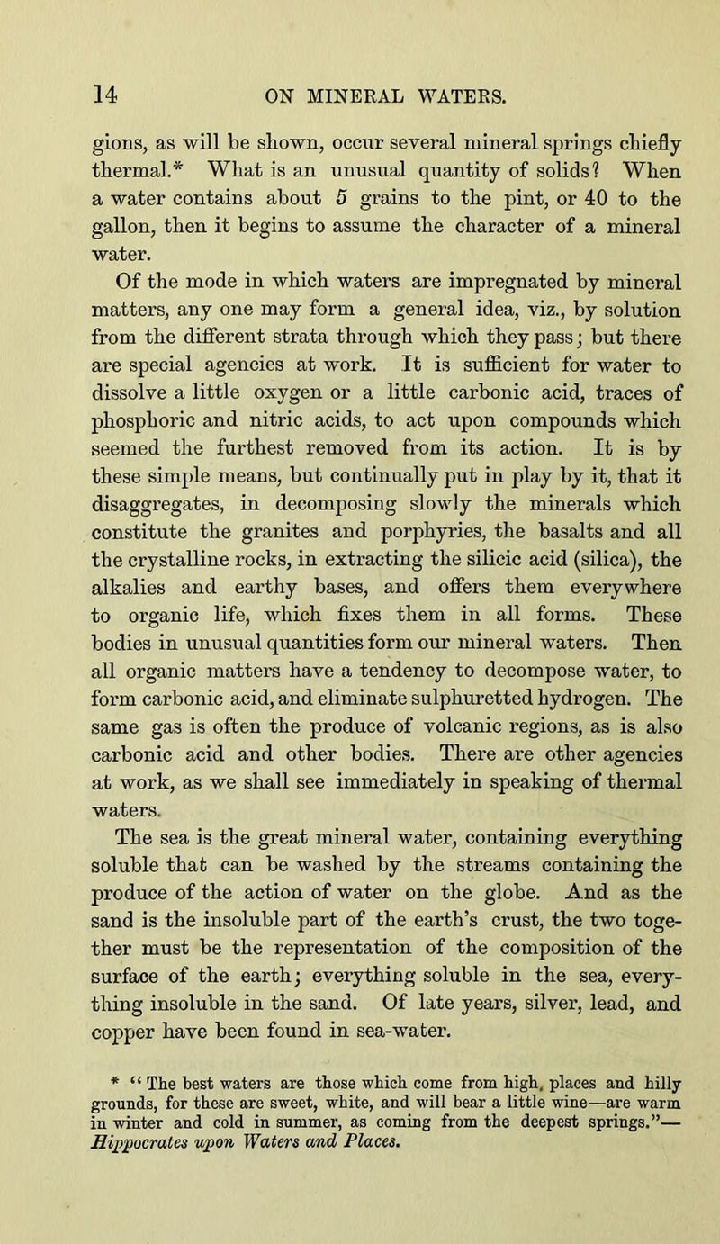 gions, as will be shown, occur several mineral springs chiefly thermal.* What is an unusual quantity of solids? When a water contains about 5 grains to the pint, or 40 to the gallon, then it begins to assume the character of a mineral water. Of the mode in which waters are impregnated by mineral matters, any one may form a general idea, viz., by solution from the different strata through which they pass; but there are special agencies at work. It is sufficient for water to dissolve a little oxygen or a little carbonic acid, traces of phosphoric and nitric acids, to act upon compounds which seemed the furthest removed from its action. It is by these simple means, but continually put in play by it, that it disaggregates, in decomposing slovdy the minerals which constitute the granites and porphyries, the basalts and all the crystalline rocks, in extracting the silicic acid (silica), the alkalies and earthy bases, and oflers them everywhere to organic life, which fixes them in all forms. These bodies in unusual quantities form our mineral waters. Then all organic matters have a tendency to decompose water, to form carbonic acid, and eliminate sulphuretted hydrogen. The same gas is often the produce of volcanic regions, as is also carbonic acid and other bodies. There are other agencies at work, as we shall see immediately in speaking of thermal waters. The sea is the great mineral water, containing everything soluble that can be washed by the streams containing the produce of the action of water on the globe. And as the sand is the insoluble part of the earth’s crust, the two toge- ther must be the representation of the composition of the surface of the earth; everything soluble in the sea, every- thing insoluble in the sand. Of late years, silver, lead, and copper have been found in sea-water. * “ The best waters are those which come from high, places and hilly- grounds, for these are sweet, white, and will bear a little wine—are warm in -winter and cold in summer, as coming from the deepest springs.”— Hi])pocrates upon Waters and Places.