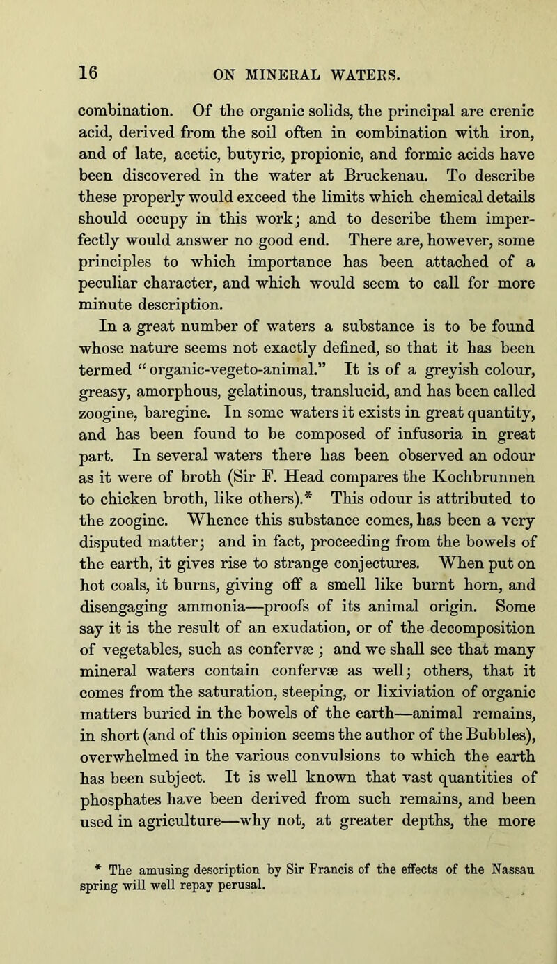 combination. Of tbe organic solids, the principal are crenic acid, derived from the soil often in combination with iron, and of late, acetic, butyric, propionic, and formic acids have been discovered in the water at Bruckenau. To describe these properly would exceed the limits which chemical details should occupy in this work; and to describe them imper- fectly would answer no good end. There are, however, some principles to which importance has been attached of a peculiar character, and which would seem to call for more minute description. In a great number of waters a substance is to be found whose nature seems not exactly defined, so that it has been termed “ orgauic-vegeto-animal.” It is of a greyish colour, greasy, amorphous, gelatinous, translucid, and has been called zoogine, baregine. In some waters it exists in great quantity, and has been found to be composed of infusoria in great part. In several waters there has been observed an odour as it were of broth (Sir F. Head compares the Kochbrunnen to chicken broth, like others).* This odour is attributed to the zoogine. Whence this substance comes, has been a very disputed matter; and in fact, proceeding from the bowels of the earth, it gives rise to strange conjectures. When put on hot coals, it burns, giving off a smell like burnt horn, and disengaging ammonia—proofs of its animal origin. Some say it is the result of an exudation, or of the decomposition of vegetables, such as confervse ; and we shall see that many mineral waters contain confervse as well; others, that it comes from the saturation, steeping, or lixiviation of organic matters buried in the bowels of the earth—animal remains, in short (and of this opinion seems the author of the Bubbles), overwhelmed in the various convulsions to which the earth has been subject. It is well known that vast quantities of phosphates have been derived from such remains, and been used in agriculture—why not, at greater depths, the more * The amusing description by Sir Francis of the effects of the Nassau spring wiU well repay perusal.