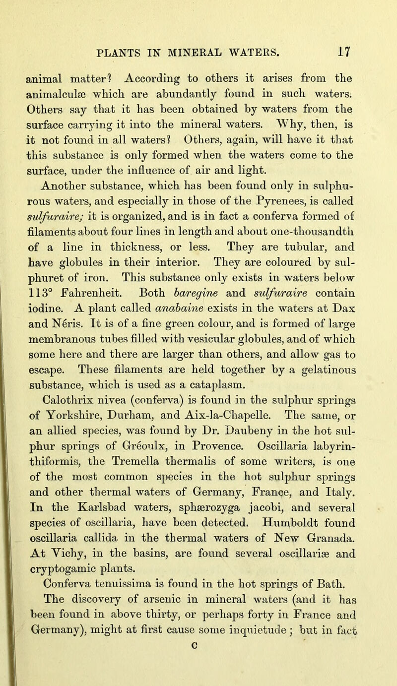 animal matter? According to others it arises from the animalculse which are abundantly found in such waters. Others say that it has been obtained by waters from the surface carrying it into the mineral waters. Why, then, is it not found in all waters? Others, again, will have it that this substance is only formed when the waters come to the surface, under the influence of air and light. Another substance, which has been found only in sulphu- rous waters, and especially in those of the Pyrenees, is called sulfuraire; it is organized, and is in fact a conferva formed of filaments about four lines in length and about one-thousandth of a line in thickness, or less. They are tubular, and have globules in their interior. They are coloured by sul- phuret of iron. This substance only exists in waters below 113° Pahrenheit. Both haregine and sulfwraire contain iodine. A plant called anabaine exists in the waters at Dax and N4ris. It is of a fine green colour, and is formed of large membranous tubes filled with vesicular globules, and of which some here and there are lai’ger than others, and allow gas to escape. These filaments are held together by a gelatinous substance, which is used as a cataplasm. Calothrix nivea (conferva) is found in the sulphur springs of Yorkshire, Dui’ham, and Aix-la-Chapelle. The same, or an allied species, was found by Dr. Daubeny in the hot sul- phur springs of Greoulx, in Provence. Oscillaria labyrin- thiformis, the Tremella thermalis of some writers, is one of the most common species in the hot sulphur springs and other thermal waters of Germany, France, and Italy. In the Karlsbad waters, sphaerozyga jacobi, and several species of oscillaria, have been detected. Humboldt found oscillaria callida in the thermal waters of New Granada. At Vichy, in the basins, are found several oscillarise and cryptogamic plants. Conferva tenuissima is found in the hot springs of Bath. The discovery of arsenic in mineral waters (and it has been found in above thirty, or perhaps forty in France and Germany), might at first cause some inquietude; but in fact c