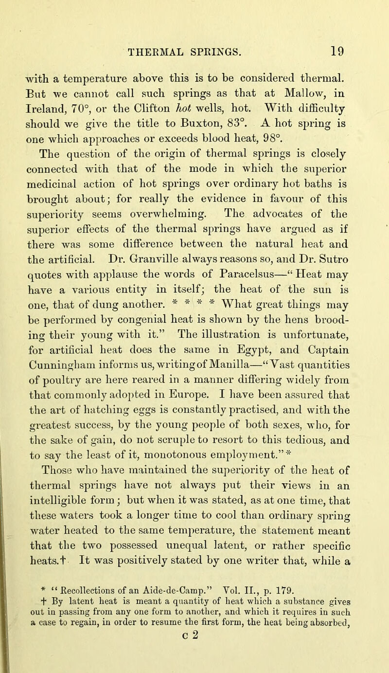 with a temperature above this is to be considered thermal. But we cannot call such springs as that at Mallow, in Ireland, 70°, or the Clifton hot wells, hot. With difficulty should we give the title to Buxton, 83°. A hot spring is one which approaches or exceeds blood heat, 98°. The question of the origin of thermal springs is closely connected with that of the mode in which the superior medicinal action of hot springs over ordinary hot baths is brought about; for really the evidence in favour of this superiority seems overwhelming. The advocates of the superior effects of the thermal springs have argued as if there was some difference between the natural heat and the artificial. Dr. Granville always reasons so, and Dr. Sutro quotes with applause the words of Baracelsus—“ Heat may have a vai-ious entity in itself; the heat of the sun is one, that of dung another. * * * * What great things may be performed by congenial heat is shown by the hens brood- ing their young with it.” The illustration is unfortunate, for artificial heat does the same in Egypt, and Captain Cunningham informs us, writing of Manilla—“Vast quantities of poultry are here reai'ed in a manner differing widely from that commonly adopted in Europe. I have been assured that the art of hatching eggs is constantly practised, and with the greatest success, by the young people of both sexes, who, for the sake of gain, do not scruple to resort to this tedious, and to say the least of it, monotonous employment.”* Those who have maintained the superiority of the heat of thermal springs have not always put their views in an intelligible form; but when it was stated, as at one time, that these waters took a longer time to cool than ordinary spring water heated to the same temperature, the statement meant that the two possessed unequal latent, or rather specific heats.t It was positively stated by one writer that, while a * “ EecoRections of an Aide-de-Camp.” Vol. II., p. 179. + By latent heat is meant a quantity of heat which a substance gives out in passing from any one form to another, and which it requires in such a case to regain, in order to resume the first form, the heat being absorbed, c 2