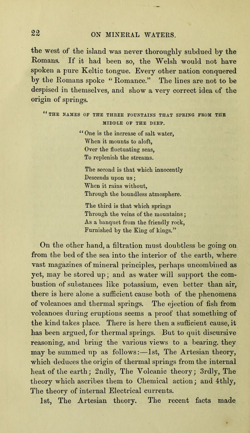 the west of the island was never thoroughly subdued by the Romans. If it had been so, the Welsh would not have spoken a pure Keltic tongue. Every other nation conquered by the Romans spoke “Romance.” The lines are not to be despised in themselves, and show a very correct idea of the origin of spriugs. “the hames op the three fountains that spring from the MIDDLE OP THE DEEP. ‘ ‘ One is the increase of salt water. When it mounts to aloft, Over the fluctuating seas. To replenish the streams. The second is that which innocently Descends upon us; When it rains without, Through the boundless atmosphere. The third is that which springs Through the veins of the mountains ; As a banquet from the friendly rock. Furnished by the King of kings.” On the other hand, a filtration must doubtless be going on from the bed of the sea into the interior of the earth, where vast magazines of mineral principles, perhaps uncombiiied as yet, may be stored up; and as water will su2)port the com- bustion of substances like potassium, even better than air, there is here alone a sufficient cause both of the phenomena of volcanoes and thermal springs. The ejection of fish from volcanoes during eruptions seems a proof that something of the kind takes place. There is here then a sufficient cause, it has been argued, for thermal springs. But to quit discursive reasoning, and bring the various views to a bearing, they may be summed up as follows:—1st, The Artesian theory, which deduces the origin of thermal springs from the internal heat of the earth; 2ndly, The Volcanic theory; 3rd!y, The theory which ascribes them to Chemical action; and 4:thly, The theory of internal Electrical currents. 1st, The Artesian theory. The recent facts made