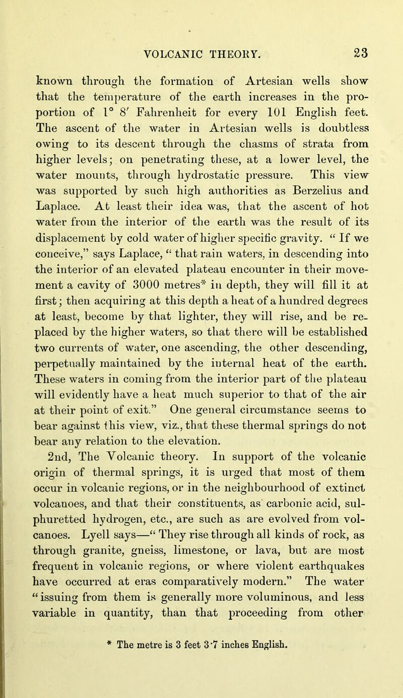 known througli the formation of Artesian wells show that the temperature of the earth increases in the pro- portion of 1° 8' Fahrenheit for every 101 English feet. The ascent of the water in Artesian wells is doubtless owing to its descent through the chasms of strata from higher levels; on penetrating these, at a lower level, the water mounts, through hydrostatic pressure. This view was supported by such high authorities as Berzelius and Laplace. At least their idea wa.s, that the ascent of hot water from the interior of the earth was the result of its displacement by cold water of higher specific gravity. “ If we conceive,” says Laplace, “ that rain waters, in descending into the interior of an elevated plateau encounter in their move- ment a cavity of 3000 metres* in depth, they will fill it at first; then acquiring at this depth a heat of a hundred degrees at least, become by that lighter, they will rise, and be re- placed by the higher water.s, so that there will be established two currents of water, one ascending, the other descending, perpetually maintained by the internal heat of the earth. These waters in coming from the interior part of the plateau will evidently have a heat much superior to that of the air at their point of exit.” One general circumstance seems to bear again.st f his view, viz., that these thermal springs do not bear any relation to the elevation. 2nd, The Volcanic theory. In support of the volcanic origin of thermal springs, it is ui’ged that most of them occur in volcanic regions, or in the neighbourhood of extinct volcanoes, and that their constituents, as car’bonic acid, sul- phuretted hydrogen, etc., are such as are evolved from vol- canoes. Lyell says—“ They rise through all kinds of rock, as through granite, gneiss, limestone, or lava, but are most frequent in volcanic regions, or where violent earthquakes have occurred at eras comparatively modern.” The water “issuing from them is generally more voluminous, and less variable in quantity, than that proceeding from other * The metre is 3 feet 3'7 inches English.