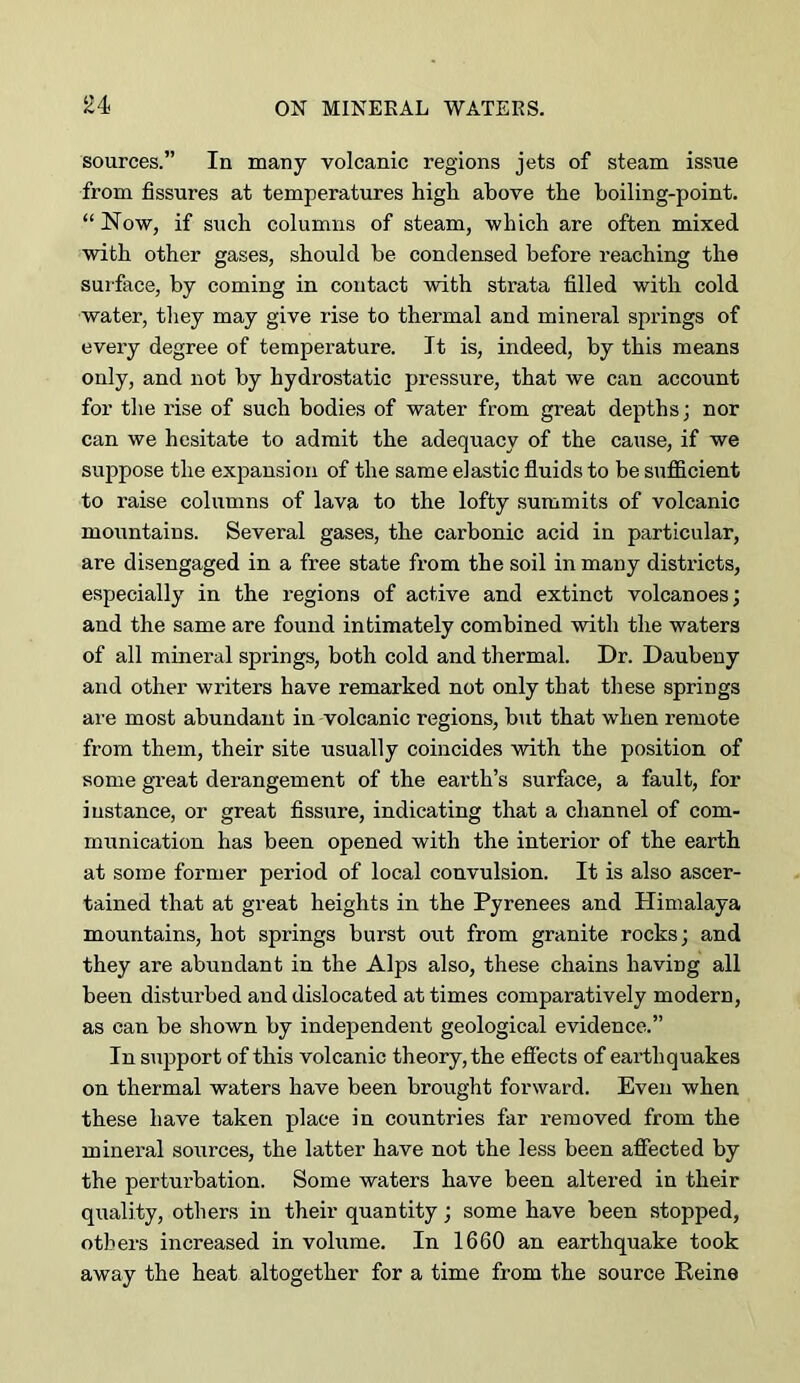 £4 sources.” In many volcanic regions jets of steam issue from fissures at temperatures higli above the boiling-point. “ Now, if such columns of steam, which are often mixed with other gases, should be condensed before reaching the suiface, by coming in contact with strata filled with cold water, they may give rise to thermal and mineral springs of eveiy degree of temperature. It is, indeed, by this means only, and not by hydrostatic pressure, that we can account for the rise of such bodies of water from great depths; nor can we hesitate to admit the adequacy of the cause, if we suppose the expansion of the same elastic fluids to be suflficient to raise columns of lava to the lofty summits of volcanic mountains. Several gases, the carbonic acid in particular, are disengaged in a free state from the soil in many districts, especially in the regions of active and extinct volcanoes; and the same are found intimately combined with the waters of all mineral springs, both cold and thermal. Dr. Daubeny and other writers have remarked not only that these springs are most abundant in volcanic regions, but that when remote from them, their site usually coincides with the position of some great derangement of the earth’s surface, a fault, for instance, or great Assure, indicating that a channel of com- munication has been opened with the interior of the earth at some former period of local convulsion. It is also ascer- tained that at great heights in the Pyrenees and Plimalaya mountains, hot springs burst out from granite rocks; and they are abundant in the Alps also, these chains having all been disturbed and dislocated at times comparatively modern, as can be shown by independent geological evidence.” In s\ipport of this volcanic theory, the efiects of earthquakes on thermal waters have been brought forward. Even when these have taken place in countries far removed from the mineral soiirces, the latter have not the less been affected by the perturbation. Some waters have been altered in their quality, others in their quantity; some have been stopped, others increased in volume. In 1660 an earthquake took away the heat altogether for a time from the source Heine