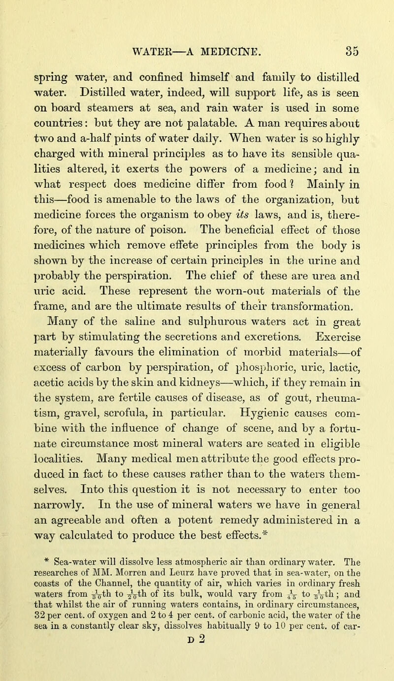 spring water, and confined himself and family to distilled water. Distilled water, indeed, will support life, as is seen on board steamers at sea, and rain water is used in some countries: but they are not palatable. A man requires about two and a-half pints of water daily. When water is so highly charged with mineral principles as to have its sensible qua- lities altered, it exerts the powers of a medicine; and in what respect does medicine differ from food ? Mainly in this—food is amenable to the laws of the organization, but medicine forces the organism to obey its laws, and is, there- fore, of the nature of poison. The beneficial effect of those medicines which remove effete principles from the body is shown by the increase of certain principles in the urine and probably the perspiration. The chief of these are urea and uric acid. These represent the worn-out materials of the frame, and are the ultimate results of their transformation. Many of the saline and sulphurous waters act in great pari; by stimulating the secretions and excretions. Exercise materially favours the elimination of morbid materials—of excess of carbon by perspiration, of phosphoric, uric, lactic, acetic acids by the skin and kidneys—which, if they remain in the system, are fertile causes of disease, as of gout, rheuma- tism, gravel, scrofula, in particular. Hygienic causes com- bine with the influence of change of scene, and by a fortu- nate circumstance most mineral waters are seated in eligible localities. Many medical men attribute the good effects pro- duced in fact to these causes rather than to the waters them- selves. Into this question it is not necessary to enter too narrowly. In the use of mineral waters we have in general an agreeable and often a potent remedy administered in a way calculated to produce the best effects.* * Sea-water will dissolve less atmospheric air than ordinary water. The researches of MM. Morren and Leurz have proved that in sea-water, on the coasts of the Channel, the quantity of air, which varies in ordinary fresh waters from ^^th to -jifth of its bulk, would vary from A ; and that whilst the air of running waters contains, in ordinary circumstances, 32 per cent, of oxygen and 2 to 4 per cent, of carbonic acid, the water of the sea in a constantly clear sky, dissolves habitually 9 to 10 per cent, of car- D 2