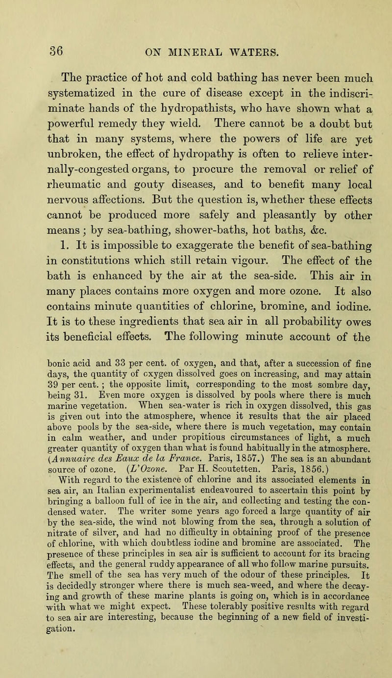 The practice of hot and cold bathing has neyer been much systematized in the cure of disease except in the indiscri- minate hands of the hydi’opathists, who have shown what a powerful remedy they wield. There cannot be a doubt but that in many systems, where the powers of life are yet unbroken, the effect of hydropathy is often to relieve inter- nally-congested organs, to procure the removal or relief of rheumatic and gouty diseases, and to benefit many local nervous affections. But the question is, whether these effects cannot be produced more safely and pleasantly by other means; by sea-bathing, shower-baths, hot baths, &c. 1. It is impossible to exaggerate the benefit of sea-bathing in constitutions which still retain vigour. The effect of the bath is enhanced by the air at the sea-side. This air in many places contains more oxygen and more ozone. It also contains minute quantities of chlorine, bromine, and iodine. It is to these ingredients that sea air in all probability owes its beneficial effects. The following minute account of the bonic acid and 33 per cent, of oxygen, and that, after a succession of fine days, the quantity of oxygen dissolved goes on increasing, and may attain 39 per cent. ; the opposite limit, corresponding to the most sombre day, being 31. Even more oxygen is dissolved by pools where there is much marine vegetation. When sea-water is rich in oxygen dissolved, this gas is given out into the atmosphere, whence it results that the air placed above pools by the sea-side, where there is much vegetation, may contain in calm weather, and under propitious circumstances of light, a much greater q uantity of oxygen than what is found habitually in the atmosphere. (Annuaire des Eaux de la France. Paris, 1857.) The sea is an abundant source of ozone. (L’Ozone. Par H. Scoutetten. Paris, 1856.) With regard to the existence of chlorine and its associated elements in sea air, an Italian experimentalist endeavoured to ascertain this point by bringing a balloon full of ice in the air, and collecting and testing the con- densed water. The writer some years ago forced a large quantity of air by the sea-side, the wind not blowing from the sea, through a solution of nitrate of silver, and had no difficulty in obtaining proof of the presence of chlorine, with which doubtless iodine and bromine are associated. The presence of these principles in sea air is sufficient to account for its bracing effects, and the general ruddy appearance of all who follow marine pursuits. The smell of the sea has very much of the odour of these principles. It is decidedly stronger where there is much sea-weed, and where the decay- ing and growth of these marine plants is going on, which is in accordance with what we might expect. These tolerably positive results with regard to sea air are interesting, because the beginning of a new field of investi- gation.