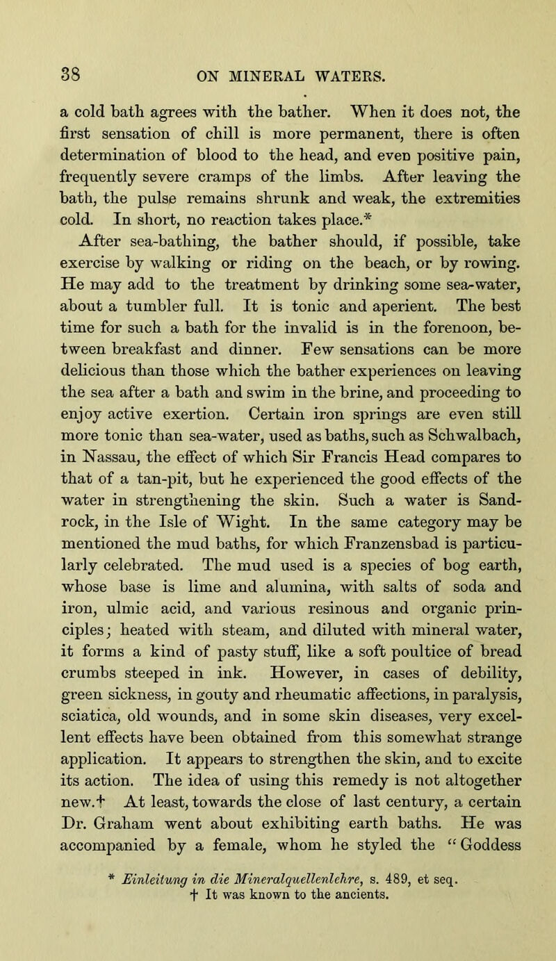 a cold bath agrees with the bather. When it does not, the first sensation of chill is more permanent, there is often determination of blood to the head, and even positive pain, frequently severe cramps of the limbs. After leaving the bath, the pulse remains shrunk and weak, the extremities cold. In short, no reaction takes place.* After sea-bathing, the bather should, if possible, take exercise by walking or riding on the beach, or by rowing. He may add to the treatment by drinking some sea-water, about a tumbler full. It is tonic and aperient. The best time for such a bath for the invalid is in the forenoon, be- tween breakfast and dinner. Few sensations can be more delicious than those which the bather experiences on leaving the sea after a bath and swim in the brine, and proceeding to enjoy active exertion. Certain iron springs are even still more tonic than sea-water, used as baths, such as Schwalbach, in Nassau, the effect of which Sir Francis Head compares to that of a tan-pit, but he experienced the good effects of the water in strengthening the skin. Such a water is Sand- rock, in the Isle of Wight. In the same category may be mentioned the mud baths, for which Franzensbad is particu- larly celebrated. The mud used is a species of bog earth, whose base is lime and alumina, with salts of soda and iron, ulmic acid, and various resinous and organic prin- ciples ; heated with steam, and diluted with mineral water, it forms a kind of pasty stuff, like a soft poultice of bread crumbs steeped in ink. However, in cases of debility, green sickness, in gouty and rheumatic affections, in paralysis, sciatica, old wounds, and in some skin diseases, very excel- lent effects have been obtained from this somewhat strange application. It appears to strengthen the skin, and to excite its action. The idea of using this remedy is not altogether new.t At least, towards the close of last century, a certain Dr. Graham went about exhibiting earth baths. He was accompanied by a female, whom he styled the “ Goddess * Einleitung in die Mineralquellenlehre, s. 489, et seq. + It was known to tke ancients.