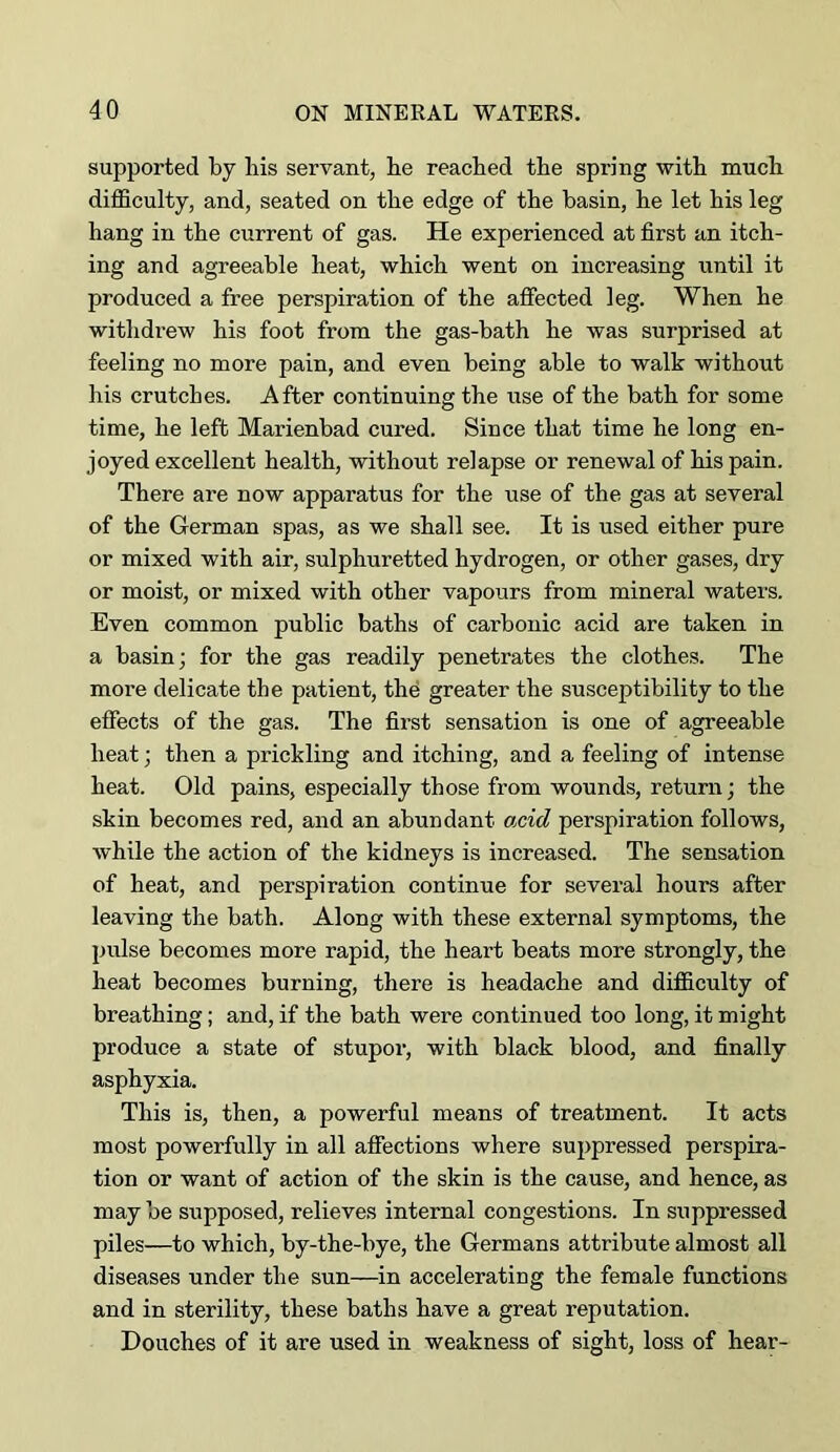 supported by bis servant, be reached tbe spring with mucb difficulty, and, seated on tbe edge of tbe basin, be let bis leg bang in tbe current of gas. He experienced at first an itch- ing and agreeable heat, which went on increasing until it produced a free perspiration of the affected leg. When be witbdi’ew bis foot from the gas-bath be was surprised at feeling no more pain, and even being able to walk without his crutches. After continuing the use of the bath for some time, he left Marienbad cured. Since that time he long en- joyed excellent health, without relapse or renewal of his pain. There are now apparatus for the use of the gas at several of the German spas, as we shall see. It is used either pure or mixed with air, sulphuretted hydrogen, or other gases, dry or moist, or mixed with other vapours from mineral waters. Even common public baths of carbonic acid are taken in a basin; for the gas readily penetrates the clothes. The more delicate the patient, thd greater the susceptibility to the effects of the gas. The first sensation is one of agreeable heat; then a prickling and itching, and a feeling of intense heat. Old pains, especially those from wounds, return; the skin becomes red, and an abundant Ojcid perspiration follows, while the action of the kidneys is increased. The sensation of heat, and perspiration continue for several hours after leaving the bath. Along with these external symptoms, the pulse becomes more rapid, the heart beats more strongly, the heat becomes burning, there is headache and difficulty of breathing; and, if the bath were continued too long, it might produce a state of stupor, with black blood, and finally asphyxia. This is, then, a powerful means of treatment. It acts most powerfully in all affections where suppressed perspira- tion or want of action of the skin is the cause, and hence, as may be supposed, relieves internal congestions. In suppressed piles—to which, by-the-bye, the Germans attribute almost all diseases under the sun—in accelerating the female functions and in sterility, these baths have a great reputation. Douches of it are used in weakness of sight, loss of hear-