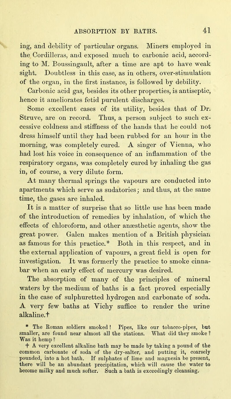 ing, and debility of particular organs. Miners employed in the Cordilleras, and exposed much to carbonic acid, accord- ing to M. Boussingault, after a time are apt to have weak sight. Doubtless in this case, as in others, over-stimulation of the organ, in the first instance, is followed by debility. Carbonic acid gas, besides its other properties, is antiseptic, hence it ameliorates fetid purulent discharges. Some excellent cases of its utility, besides that of Dr. Struve, are on record. Thus, a person subject to such ex- cessive coldness and stiffness of the hands that he could not dress himself until they had been rubbed for an hour in the morning, was completely cured. A singer of Vienna, who had lost his voice in consequence of an inflammation of the respiratory organs, was completely cured by inhaling the gas in, of course, a very dilute form. At many thermal springs the vapours are conducted into apartments which serve as sudatories; and thus, at the same time, the gases are inhaled. It is a matter of surprise that so little use has been made of the introduction of remedies by inhalation, of which the effects of chloroform, and other anaesthetic agents, show the great power. Galen makes mention of a British physician as famous for this practice. * Both in this respect, and in the external application of vapours, a great field is open for investigation. It was formerly the practice to smoke cinna- bar when an early effect of mercury was desired. The absorption of many of the principles of mineral waters by the medium of baths is a fact proved especially in the case of sulphuretted hydrogen and carbonate of soda. A very few baths at Vichy suffice to render the urine alkaline, t * The Roman soldiers smoked! Pipes, like our tobacco-pipes, hut smaller, are found near almost all the stations. What did they smoke ? Was it hemp ? ■f A very excellent alkaline bath may be made by taking a pound of the common carbonate of soda of the dry-salter, and putting it, coarsely pounded, into a hot bath. If sulphates of lime and magnesia be present, there will be an abundant precipitation, which will cause the water to become milky and much softer. Such a bath is exceedingly cleansing.