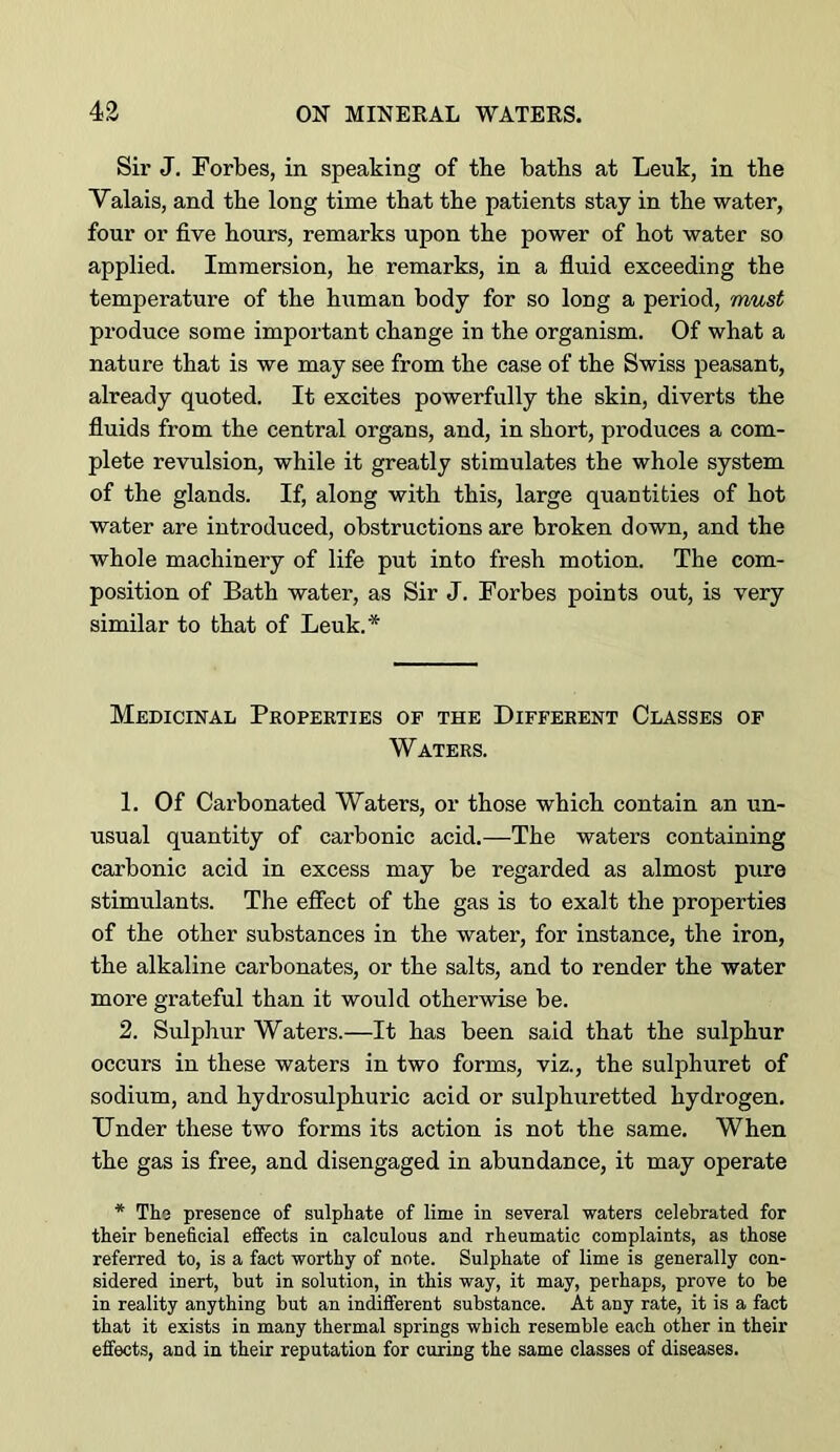 Sir J. Forbes, in speaking of the baths at Leuk, in the Valais, and the long time that the patients stay in the water, four or five hours, remarks upon the power of hot water so applied. Immersion, he remarks, in a fluid exceeding the temperature of the hiiman body for so long a period, must produce some important change in the organism. Of what a nature that is we may see from the case of the Swiss peasant, already quoted. It excites powerfully the skin, diverts the fluids from the central organs, and, in short, produces a com- plete revulsion, while it greatly stimulates the whole system of the glands. If, along with this, large quantities of hot water are introduced, obstructions are broken down, and the whole machinery of life put into fresh motion. The com- position of Bath water, as Sir J. Forbes points out, is very similar to that of Leuk.* Medicinal Properties op the Different Classes op Waters. 1. Of Carbonated Waters, or those which contain an un- usual quantity of carbonic acid.—The waters containing carbonic acid in excess may be regarded as almost pure stimulants. The efiect of the gas is to exalt the properties of the other substances in the water, for instance, the iron, the alkaline carbonates, or the salts, and to render the water more grateful than it would otherwise be. 2. Sulpliur Waters.—It has been said that the sulphur occurs in these waters in two forms, viz., the sulphuret of sodium, and hydrosulphuric acid or sulphuretted hydrogen. Under these two forms its action is not the same. When the gas is free, and disengaged in abundance, it may operate * Tho presence of sulphate of lime in several waters celebrated for their beneficial effects in calculous and rheumatic complaints, as those referred to, is a fact worthy of note. Sulphate of lime is generally con- sidered inert, but in solution, in this way, it may, perhaps, prove to be in reality anything but an indifferent substance. At any rate, it is a fact that it exists in many thermal springs which resemble each other in their effects, and in their reputation for curing the same classes of diseases.