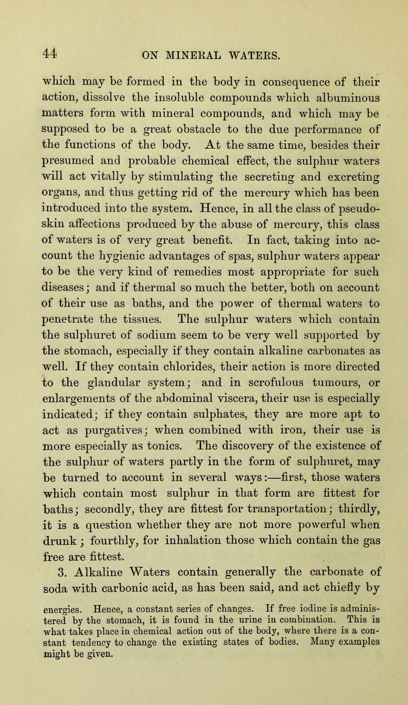 which may be formed in the body in consequence of their action, dissolve the insoluble compounds which albuminous matters form with mineral compounds, and which may be supposed to be a great obstacle to the due performance of the functions of the body. At the same time, besides their presumed and probable chemical effect, the sulphur waters will act vitally by stimulating the secreting and excreting organs, and thus getting rid of the mercury which has been introduced into the system. Hence, in all the class of pseudo- skin affections produced by the abuse of mercury, this class of waters is of very great benefit. In fact, taking into ac- count the hygienic advantages of spas, sulphur waters appear to be the very kind of remedies most appropriate for such diseases; and if thermal so much the better, both on account of their use as baths, and the power of thermal waters to penetrate the tissues. The sulphur waters which contain the sulphuret of sodium seem to be very well supported by the stomach, especially if they contain alkaline carbonates as well. If they contain chlorides, their action is more directed to the glandular system; and in scrofulous tumours, or enlargements of the abdominal viscera, their use is especially indicated; if they contain sulphates, they are more apt to act as purgatives; when combined with iron, their use is more especially as tonics. The discovery of the existence of the sulphur of waters partly in the form of suljDhuret, may be turned to account in several ways:—first, those waters which contain most sulphur in that form are fittest for baths; secondly, they are fittest for transportation; thirdly, it is a question whether they are not more powerful when drunk ; fourthly, for inhalation those which contain the gas free are fittest. 3. Alkaline Waters contain generally the carbonate of soda with carbonic acid, as has been said, and act chiefly by energies. Hence, a constant series of changes. If free iodine is adminis- tered by the stomach, it is found in the urine in combination. This is what takes place in chemical action out of the body, where there is a con- stant tendency to change the existing states of bodies. Many examples might be given.