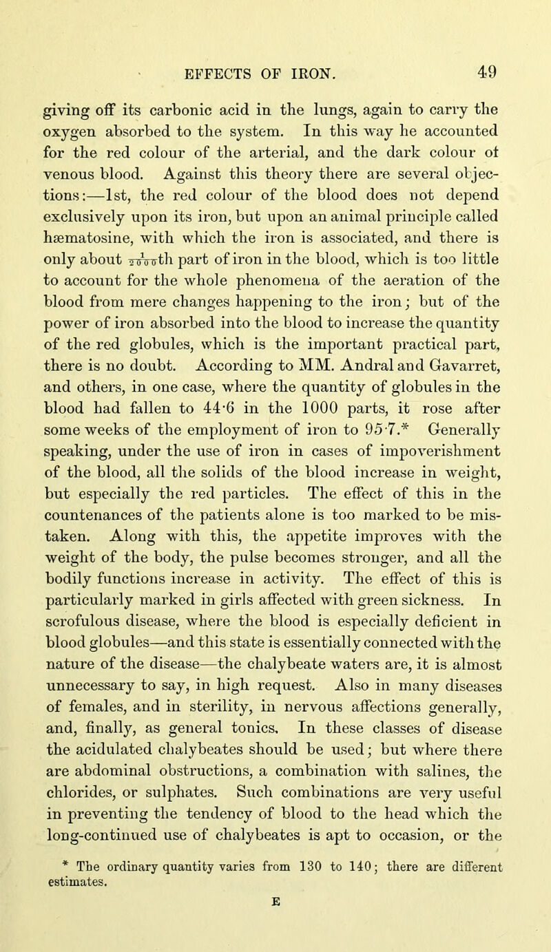 giving off its carbonic acid in the lungs, again to carry the oxygen absorbed to the system. In this way he accounted for the red colour of the arterial, and the dark colour ot venous blood. Against this theory there are several oljec- tions:—1st, the red colour of the blood does not depend exclusively upon its iron, but upon an animal principle called hsematosine, with which the iron is associated, and there is only about innrTth part of iron in the blood, which is too little to account for the whole phenomena of the aeration of the blood from mere changes happening to the iron; but of the power of iron absorbed into the blood to increase the quantity of the red globules, which is the important practical part, there is no doubt. According to MM. Andral and Gavarret, and others, in one case, where the quantity of globules in the blood had fallen to 44‘6 in the 1000 parts, it rose after some weeks of the employment of iron to 957.* Generally speaking, under the use of iron in cases of impoverishment of the blood, all the solids of the blood increase in weight, but especially the red particles. The effect of this in the countenances of the patients alone is too marked to be mis- taken. Along with this, the appetite improves with the weight of the body, the pulse becomes stronger, and all the bodily functions increase in activity. The effect of this is particularly marked in girls affected with green sickness. In scrofulous disease, where the blood is especially deficient in blood globules—and this state is essentially connected with the nature of the disease—the chalybeate waters are, it is almost unnecessary to say, in high request. Also in many diseases of females, and in sterility, in nervous affections generally, and, finally, as general tonics. In these classes of disease the acidulated chalybeates should be used; but where there are abdominal obstructions, a combination with salines, the chlorides, or sulphates. Such combinations are very useful in preventing the tendency of blood to the head which the long-continued use of chalybeates is apt to occasion, or the * The ordinary quantity varies from 130 to 140; there are diflferent estimates. E