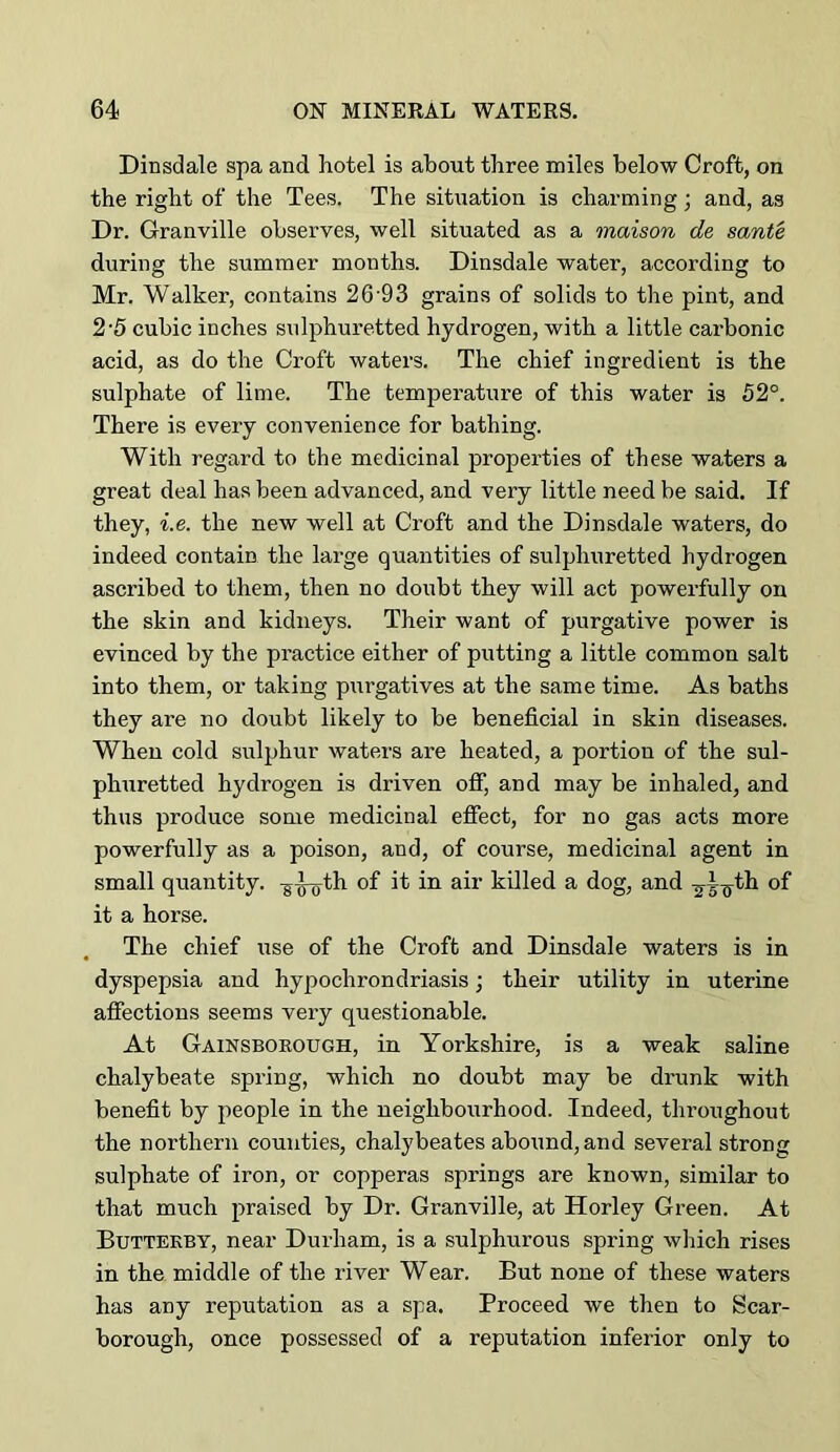 DiDsdale spa and hotel is about three miles below Croft, on the right of the Tees. The situation is charming; and, as Dr. Granville observes, well situated as a maison de sante during the summer months. Dinsdale water, according to Mr. Walker, contains 26'93 grains of solids to the pint, and 2'5 cubic inches sulphuretted hydrogen, with a little carbonic acid, as do the Croft waters. The chief ingredient is the sulphate of lime. The temperature of this water is 52°. There is every convenience for bathing. With regard to the medicinal properties of these waters a great deal has been advanced, and very little need be said. If they, i.e. the new well at Croft and the Dinsdale waters, do indeed contain the large quantities of sulphuretted hydrogen ascribed to them, then no doubt they will act powerfully on the skin and kidneys. Their want of purgative power is evinced by the practice either of putting a little common salt into them, or taking purgatives at the same time. As baths they are no doubt likely to be beneficial in skin diseases. When cold sulphur waters are heated, a portion of the sul- phuretted hydrogen is driven off, and may be inhaled, and thus produce some medicinal efiect, for no gas acts more powerfully as a poison, and, of course, medicinal agent in small quantity, ^^th of it in air killed a dog, and ^^^th of it a horse. The chief use of the Croft and Dinsdale waters is in dyspepsia and hypochrondriasis; their utility in uterine affections seems very questionable. At Gainsborough, in Yorkshire, is a weak saline chalybeate spring, which no doubt may be drunk with benefit by people in the neighbourhood. Indeed, throughout the northern counties, chalybeates abound, and several strong sulphate of iron, or copperas springs are known, similar to that much praised by Dr. Granville, at Horley Green. At Buttekby, near Durham, is a sulphurous spring which rises in the middle of the river Wear. But none of these waters has any reputation as a spa. Proceed we then to Scar- borough, once possessed of a reputation inferior only to