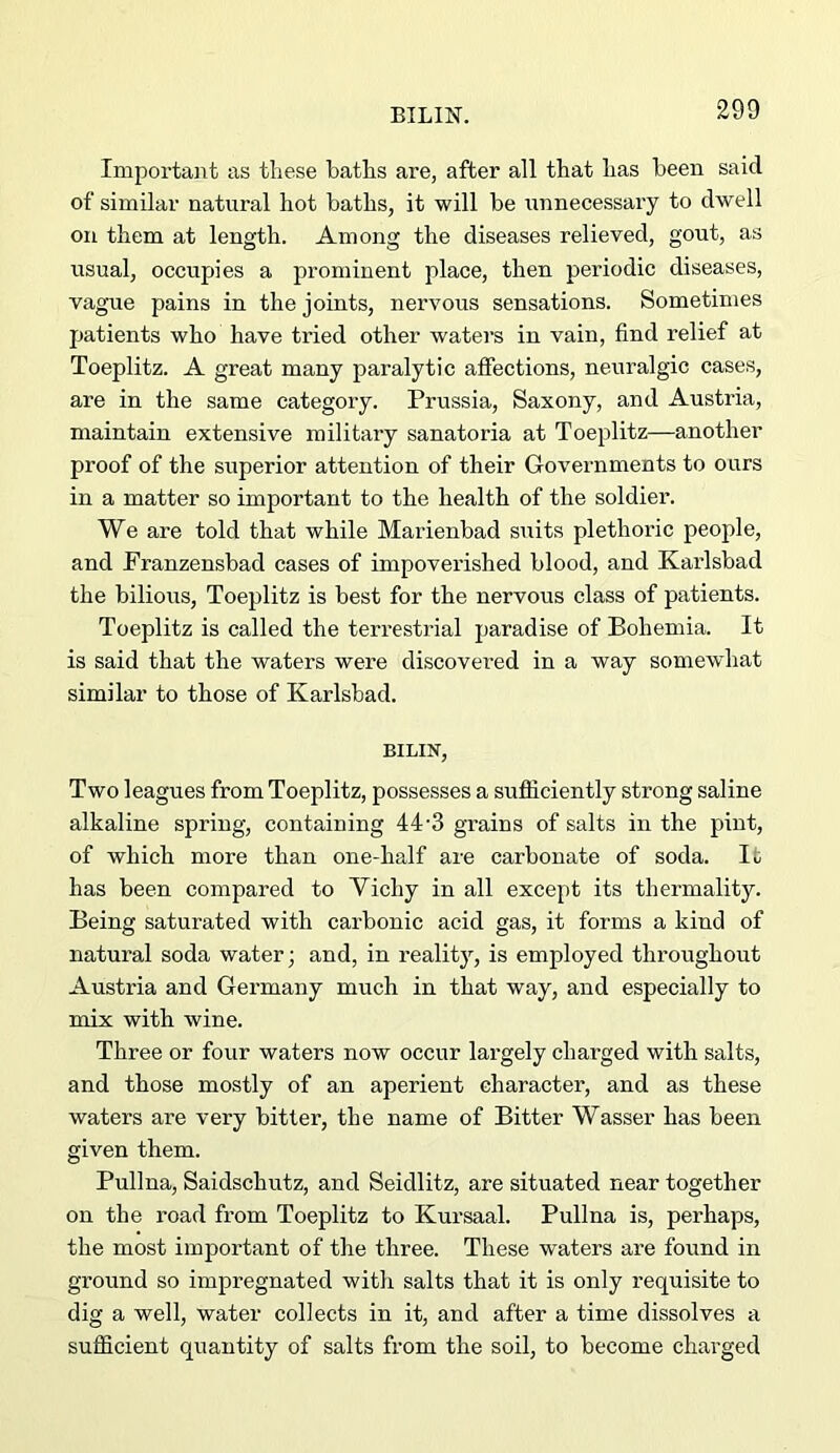 EILIN. Important as these baths are, after all that has been said of similar natural hot baths, it will be imnecessary to dwell on them at length. Among the diseases relieved, gout, as usual, occupies a prominent place, then periodic diseases, vague pains in the joints, nervous sensations. Sometimes patients who have tried other waters in vain, find relief at Toeplitz. A great many paralytic affections, neuralgic cases, are in the same category. Prussia, Saxony, and Austria, maintain extensive military sanatoria at Toeplitz—another proof of the superior attention of their Governments to ours in a matter so important to the health of the soldier. We are told that while Marienbad suits plethoric people, and Franzensbad cases of impoverished blood, and Karlsbad the bilious, Toeplitz is best for the nervous class of patients. Toeplitz is called the terrestrial paradise of Bohemia. It is said that the waters were discovered in a way somewhat similar to those of Karlsbad. BILIN, Two leagues from Toeplitz, possesses a sufficiently strong saline alkaline spring, containing 44'3 grains of salts in the pint, of which more than one-half are carbonate of soda. It has been compared to Yichy in all except its thermality. Being saturated with cai’bonic acid gas, it forms a kind of natural soda water; and, in reality, is employed throughout Austria and Germany much in that way, and especially to mix with wine. Three or four waters now occur largely charged with salts, and those mostly of an aperient character, and as these waters are very bitter, the name of Bitter Wasser has been given them. Pullna, Saidschutz, and Seidlitz, are situated near together on the road from Toeplitz to Kursaal. Pullna is, perhaps, the most important of the three. These waters are found in ground so impregnated with salts that it is only requisite to dig a well, water collects in it, and after a time dissolves a sufficient quantity of salts from the soil, to become charged