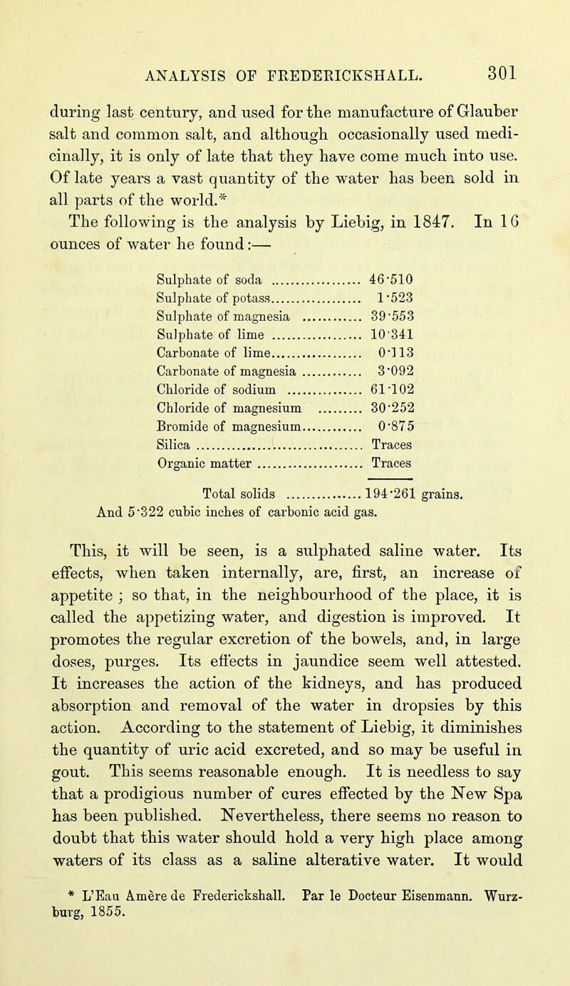 during last century, and used for the manufacture of GRauber salt and common salt, and although occasionally used medi- cinally, it is only of late that they have come much into use. Of late years a vast quantity of the water has been sold in all parts of the world.* The following is the analysis by Liebig, in 1847. In IG ounces of water he found:— Sulphate of soda 46-510 Sulphate of potass 1-523 Sulphate of magnesia 39-553 Sulphate of lime 10-341 Carbonate of lime 0-113 Carbonate of magnesia 3-092 Chloride of sodium 61-102 Chloride of magnesium .... 30-252 Bromide of magnesium 0-875 Silica Organic matter Total solids 194‘261 grains. And 5'322 cubic inches of carbonic acid gas. This, it will be seen, is a sulphated saline water. Its effects, when taken internally, are, first, an increase of appetite ; so that, in the neighbom-hood of the place, it is called the appetizing water, and digestion is improved. It promotes the regular excretion of the bowels, and, in large doses, purges. Its effects in jaundice seem well attested. It increases the action of the kidneys, and has produced absorption and removal of the water in dropsies by this action. According to the statement of Liebig, it diminishes the quantity of uric acid excreted, and so may be useful in gout. This seems reasonable enough. It is needless to say that a prodigious number of cures effected by the New Spa has been published. Nevertheless, there seems no reason to doubt that this water should hold a very high place among waters of its class as a saline alterative water. It would * L’Eau Amere de Fredericksball. Par le Docteur Eisenmann. Wurz- burg, 1855.