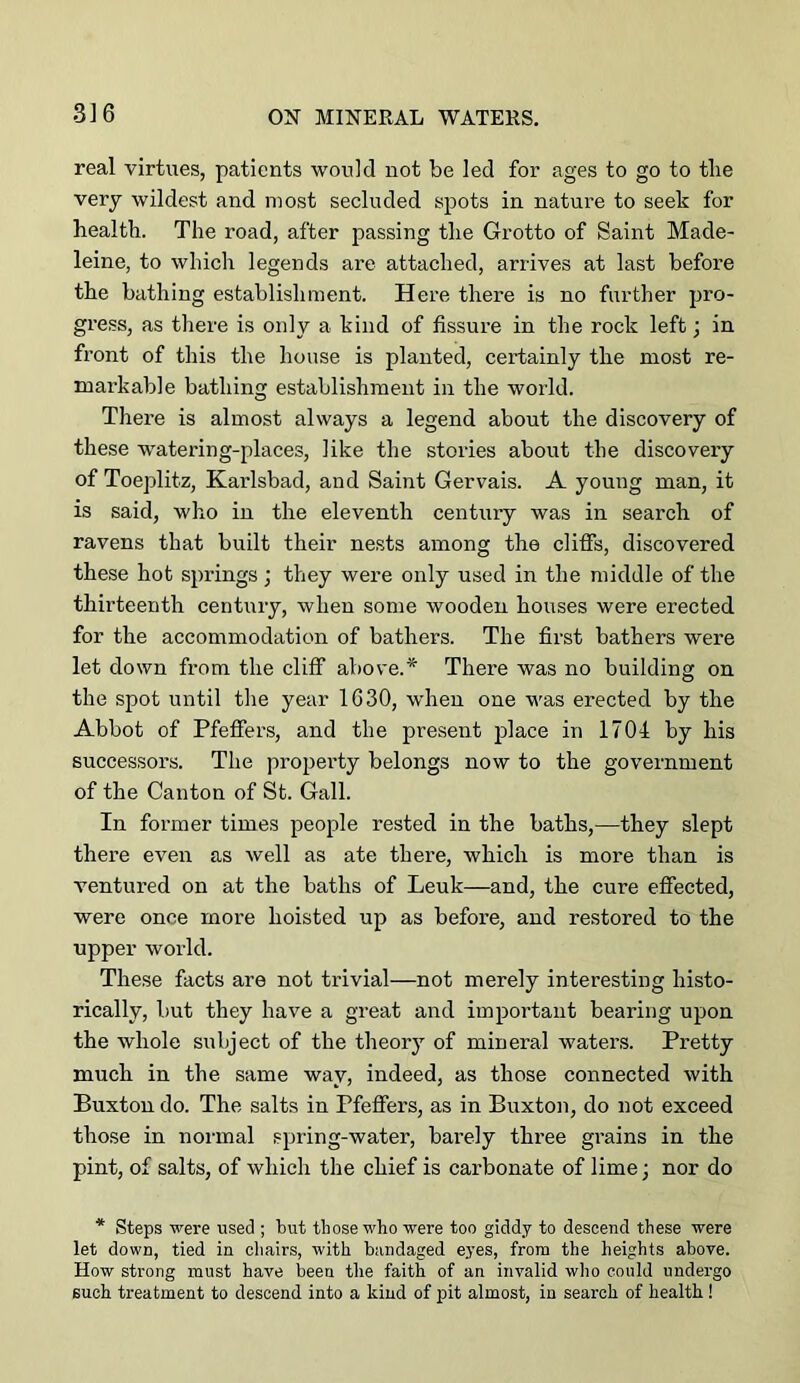 real virtues, patients would not be led for ages to go to the very wildest and most secluded spots in nature to seek for health. The road, after passing the Grotto of Saint Made- leine, to whicli legends are attached, arrives at last before the bathing establishment. Here there is no further pro- gress, as there is only a kind of fissure in the rock left; in front of this the house is planted, certainly the most re- markable bathing establishment in the world. There is almost always a legend about the discovery of these w'atering-places, like the stories about the discovery of Toeplitz, Karlsbad, and Saint Gervais. A young man, it is said, who in the eleventh century was in search of ravens that built their nests among the cliffs, discovered these hot springs; they were only used in the middle of the thirteenth century, when some wooden houses were erected for the accommodation of bathers. The first bathers were let down from the cliff above.* There was no building on the spot until the year 1630, when one was erected by the Abbot of Pfeffers, and the present jdace in 1704 by his successors. The property belongs now to the government of the Canton of St. Gall. In former times people rested in the baths,—they slept there even as well as ate there, which is more than is ventured on at the baths of Leuk—and, the cure effected, were once more hoisted up as before, and restored to the upper world. These facts are not trivial—not merely interesting histo- rically, but they have a great and important bearing upon the whole subject of the theory of mineral waters. Pretty much in the same way, indeed, as those connected with Buxton do. The salts in Pfeffers, as in Buxton, do not exceed those in normal spring-water, barely three grains in the pint, of salts, of which the chief is carbonate of lime; nor do * Steps were used ; tut those who were too giddy to descend these were let down, tied in chairs, with bandaged eyes, from the heights above. How strong must have been the faith of an invalid who could undergo such treatment to descend into a kind of pit almost, in search of health !