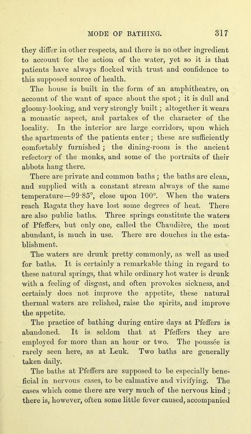 tliey differ in other respects, and there is no other ingredient to account for the action of the water, yet so it is that patients have always flocked with trust and confidence to this supposed soiirce of health. The house is built in the form of an amphitheatre, on account of the want of space about the spot; it is dull and gloomy-looking, and very strongly built; altogether it wears a monastic aspect, and partakes of the character of the locality. In the interior are large conidors, upon which the apartments of the patients enter; these are sufficiently comfortably furnished; the dining-room is the ancient refectory of the monks, and some of the portraits of their abbots hang there. There are private and common baths ; the baths are clean, and supplied with a constant stream ahvays of the same temperature—99’85°, close upon 100°. When the waters reach Ragatz they have lost some degrees of heat. There are also public baths. Three springs constitute the waters of Pfeffers, but only one, called the Chaudiere, the most abundant, is much in use. There are douches in the esta- blishment. The waters are drunk pretty commonly, as well as used for baths. It is certainly a remarkable thing in regard to these natural sj)rings, that while ordinary hot water is drunk with a feeling of disgust, and often provokes sickness, and certainly does not improve the appetite, these natural thermal waters are relished, raise the spirits, and improve the appetite. The practice of bathing during entire days at Pfeffers is abandoned. It is seldom that at Pfeffers they are employed for more than an hour or two. The poussee is rarely seen here, as at Leuk. Two baths are generally taken daily. The baths at Pfeffers are supposed to be especially bene- ficial in nervous cases, to be calmative and vivifying. The cases which come there are very much of the nervous kind ; there is, however, often some little fever caused, accompanied