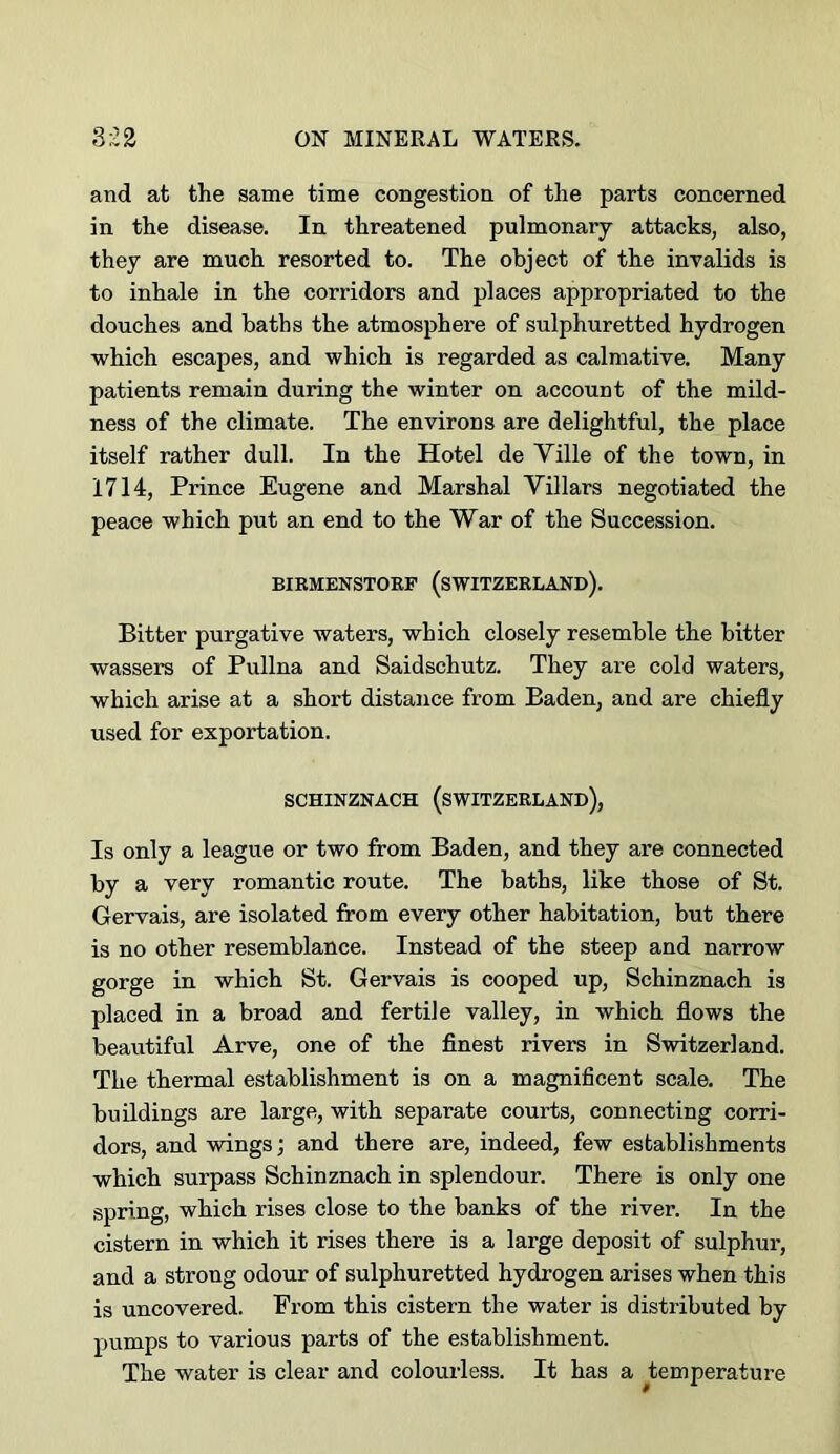 and at the same time congestion of the parts concerned in the disease. In threatened pulmonary attacks, also, they are much resorted to. The object of the invalids is to inhale in the corridors and places appropriated to the douches and baths the atmosphere of sulphuretted hydrogen which escapes, and which is regarded as calmative. Many patients remain during the winter on account of the mild- ness of the climate. The environs are delightful, the place itself rather dull. In the Hotel de Ville of the town, in 1714, Prince Eugene and Marshal Villars negotiated the peace which put an end to the War of the Succession. BIRMENSTORF (SWITZERLAND). Bitter purgative waters, which closely resemble the bitter wassers of Pullna and Saidschutz. They are cold waters, which arise at a short distance from Baden, and are chiefly used for exportation. SCHINZNACH (SWITZERLAND), Is only a league or two from Baden, and they are connected by a very romantic route. The baths, like those of St. Gervais, are isolated from every other habitation, but there is no other resemblance. Instead of the steep and narrow gorge in which St. Gervais is cooped up, Schinznach is placed in a broad and fertile valley, in which flows the beautiful Arve, one of the finest rivers in Switzerland. The thermal establishment is on a magnificent scale. The buddings are large, with separate courts, connecting corri- dors, and wings; and there are, indeed, few establishments which surpass Schinznach in splendour. There is only one spring, which rises close to the banks of the river. In the cistern in which it rises there is a large deposit of sulphur, and a strong odour of sulphuretted hydrogen arises when this is uncovered. From this cistern the water is distributed by pumps to various parts of the establishment. The water is clear and colourless. It has a ^temperature