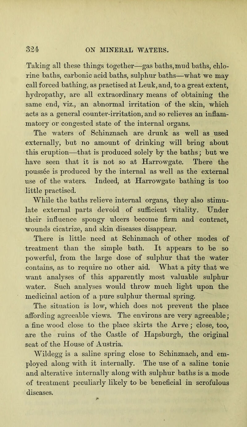 Taking all these things together—gas baths, mnd baths, chlo- rine baths, carbonic acid baths, sulphur baths—what we may call forced bathing, as practised at Leuk, and, to a great extent, hydropathy, are all extraordinary means of obtaining the same end, viz., an abnormal irritation of the skin, which acts as a general counter-irritation, and so relieves an inflam- matory or congested state of the internal organs. The waters of Schinznach are drunk as well as used externally, but no amount of drinking will bring about this eruption—that is produced solely by the baths; but we have seen that it is not so at Harrowgate. There the pouss6e is produced by the internal as well as the external use of the waters. Indeed, at Harrowgate bathing is too little practised. While the baths relieve internal organs, they also stimu- late external parts devoid of sufficient vitality. Under their influence spongy ulcers become firm and contract, wounds cicatrize, and skin diseases disappear. There is little need at Schinznach of other modes of treatment than the simple bath. It appears to be so powerful, from the large dose of suljjhur that the water contains, as to require no other aid. What a pity that we want analyses of this apparently most valuable sulphur water. Such analyses would throw much light upon the medicinal action of a pure sulphur thermal spring. The situation is low, which does not prevent the place affording agreeable views. The environs are very agreeable; a fine wood close to the place skirts the Arve; close, too, are the ruins of the Castle of Hapsburgh, the original seat of the House of Austria. Wildegg is a saline spring close to Schinznach, and em- ployed along with it internally. The use of a saline tonic and alterative internally along with sulphur baths is a mode of treatment peculiarly likely to be beneficial in scrofulous diseases.