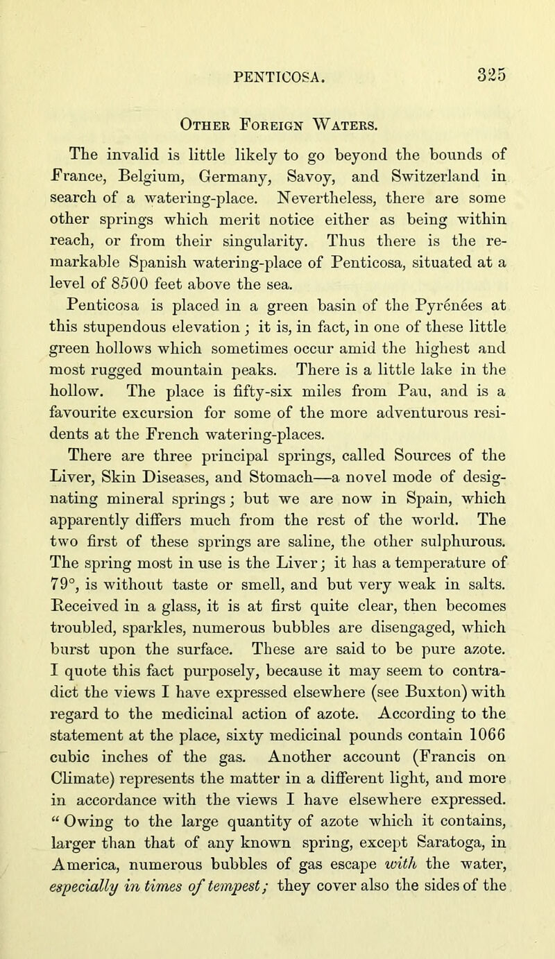 Other Foreign Waters. The invalid is little likely to go beyond the bounds of France, Belgium, Germany, Savoy, and Switzerland in search of a watering-place. Nevertheless, there are some other springs which merit notice either as being within reach, or from their singularity. Thus there is the re- markable Spanish watering-place of Penticosa, situated at a level of 8500 feet above the sea. Penticosa is placed in a green basin of the Pyrenees at this stupendous elevation ; it is, in fact, in one of these little green hollows which sometimes occur amid the highest and most rugged mountain peaks. There is a little lake in the hollow. The place is fifty-six miles from Pau, and is a favourite excursion for some of the more adventurous resi- dents at the French watering-places. There are three principal springs, called Sources of the Liver, Skin Diseases, and Stomach—a novel mode of desig- nating mineral springs; but we are now in Spain, which apparently differs much from the rest of the world. The two first of these spi’ings are saline, the other sulphurous. The spring most in use is the Liver; it has a temperature of 79°, is without taste or smell, and but very weak in salts. Received in a glass, it is at first quite clear, then becomes troubled, sparkles, numerous bubbles are disengaged, which burst upon the surface. These are said to be pure azote. I quote this fact purposely, because it may seem to contra- dict the views I have expressed elsewhere (see Buxton) with regard to the medicinal action of azote. According to the statement at the place, sixty medicinal pounds contain 1066 cubic inches of the gas. Another account (Francis on Climate) represents the matter in a difierent light, and more in accordance with the views I have elsewhere expressed. “ Owing to the large quantity of azote which it contains, larger than that of any known spring, except Saratoga, in America, numerous bubbles of gas escape with the water, especially in times of tempest; they cover also the sides of the