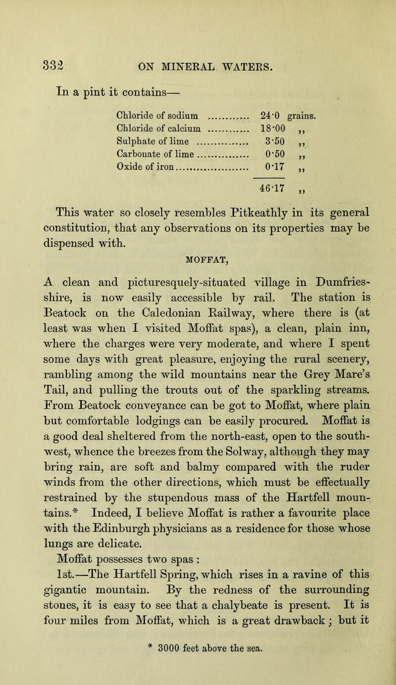 In a pint it contains— Chloride of sodium 24’0 grains. Chloride of calcium 18'00 ,, Sulphate of lime 3'50 ,, Carbonate of lime O'50 ,, Oxide of iron 0'17 ,, 46-17 „ This water so closely resembles Pitkeathly in its general constitution, that any observations on its properties may be dispensed with. MOFFAT, A clean and picturesquely-situated village in Dumfries- shire, is now easily accessible by rail. The station is Beatock on the Caledonian Railway, where there is (at least was when I visited MoiFat spas), a clean, plain inn, where the charges were very moderate, and where I spent some days with great pleasure, enjoying the rural scenery, rambling among the wild mountains near the Grey Mare’s Tail, and pulling the trouts out of the sparkling streams. From Beatock conveyance can be got to Moffat, where plain but comfortable lodgings can be easily procured. Moffat is a good deal sheltered from the north-east, open to the south- west, whence the breezes from the Solway, although they may bring rain, are soft and balmy compared with the ruder winds from the other directions, which must be effectually restrained by the stupendous mass of the Hartfell moun- tains.* Indeed, I believe Moffat is rather a favourite place with the Edinburgh physicians as a residence for those whose lungs are delicate. Moffat possesses two spas : 1st.—The Hartfell Spring, which rises in a ravine of this gigantic mountain. By the redness of the surrounding stones, it is easy to see that a chalybeate is present. It is four miles from Moffat, which is a great drawback ; but it 3000 feet above the sea.