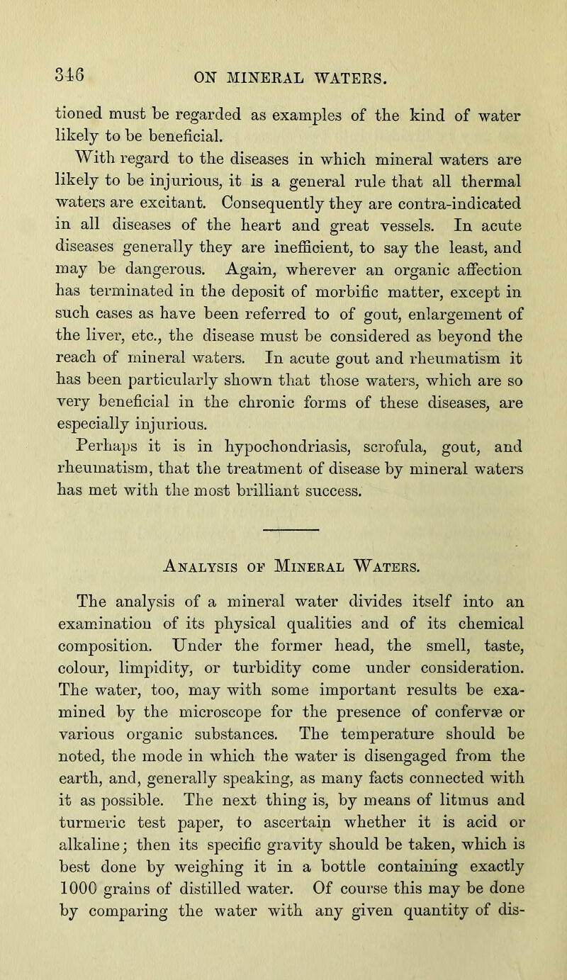 tioned must be regarded as examples of tbe kind of water likely to be beneficial. With regard to the diseases in which mineral waters are likely to be injurious, it is a general rule that all thermal waters are excitant. Consequently they are contra-indicated in all diseases of the heart and great vessels. In acute diseases generally they are inefficient, to say the least, and may be dangerous. Again, wherever an organic affection has terminated in the deposit of morbific matter, except in such cases as have been referred to of gout, enlargement of the liver, etc., the disease must be considered as beyond the reach of mineral waters. In acute gout and rheumatism it has been particularly shown that those waters, which are so very beneficial in the chronic forms of these diseases, are especially injurious. Perhaps it is in hypochondriasis, scrofula, gout, and rheumatism, that the treatment of disease by mineral waters has met with the most brilliant success. Analysis of Mineral Waters. The analysis of a mineral water divides itself into an examfinatiou of its physical qualities and of its chemical composition. Under the former head, the smell, taste, colour, limpidity, or turbidity come under consideration. The water, too, may with some important results be exa- mined by the microscope for the presence of confervse or various organic substances. The temperature should be noted, the mode in which the water is disengaged from the earth, and, generally speaking, as many facts connected with it as possible. The next thing is, by means of litmus and turmeric test paper, to ascertain whether it is acid or alkaline; then its specific gravity should be taken, which is best done by weighing it in a bottle containing exactly 1000 grains of distilled water. Of course this may be done by comparing the water with any given quantity of dis-