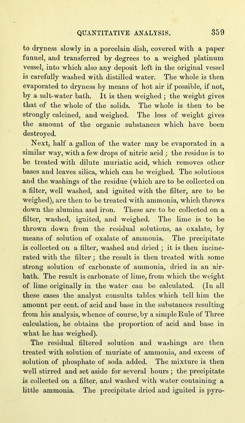 to dryness slowly in a porcelain dish, covered with a paper funnel, and transferred by degrees to a weighed platinum vessel, into which also any deposit left in the original vessel is carefully washed with distilled water. The whole is then evaporated to dryness by means of hot air if possible, if not, by a salt-water bath. It is then weighed •, the weight gives that of the whole of the solids. The whole is tlien to be strongly calcined, and weighed. The loss of weight gives the amount of the organic substances which have been destroyed. Next, half a gallon of the water may be evaporated in a similar way, with a few drops of nitric acid; the residue is to be treated with dilute muriatic acid, which removes other bases and leaves silica, which can be weighed. The solutions and the washings of the residue (which are to be collected on a filter, well washed, and ignited with the filter, are to be weighed), are then to be treated with ammonia, which throws down the alumina and iron. These are to be collected on a filter, wmshed, ignited, and weighed. The lime is to be thrown down from the residual solutions, as oxalate, by means of solution of oxalate of ammonia. The precipitate is collected on a filter, washed and dried ; it is then incine- rated with the filter; the result is then treated with some strong solution of carbonate of ammonia, dried in an air- bath. The result is carbonate of lime, from which the weight of lime originally in the water can be calculated. (In all these cases the analyst consults tables which tell him the amount per cent, of acid and base in the substances resulting from his analysis, whence of course, by a simple Rule of Three calculation, he obtains the proportion of acid and base in what he has weighed). The residual filtered solution and washings are then treated with solution of muriate of ammonia, and excess of solution of phosphate of soda added. The mixture is then well stirred and set aside for several hours ; the precipitate is collected on a filter, and washed with water containing a little ammonia. The precipitate dried and ignited is pyro-