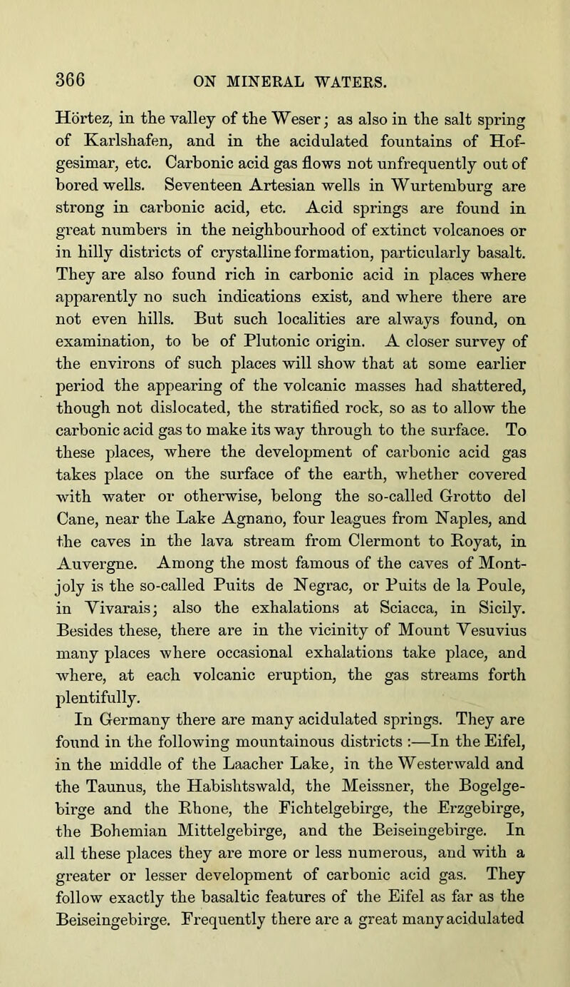 Hortez, in tlie valley of the Weser; as also in the salt spring of Karlshafen, and in the acidulated fountains of Hof- gesimar, etc. Carbonic acid gas flows not unfrequently out of bored wells. Seventeen Artesian wells in Wurtemburg are strong in cai’bonic acid, etc. Acid springs are found in gveat numbers in the neighbourhood of extinct volcanoes or in hilly districts of crystalline formation, particularly basalt. They are also found rich in carbonic acid in places where apparently no such indications exist, and where there are not even hills. But such localities are always found, on examination, to be of Plutonic origin. A closer survey of the environs of such places will show that at some earlier period the appearing of the volcanic masses had shattered, though not dislocated, the stratified rock, so as to allow the carbonic acid gas to make its way through to the surface. To these places, where the development of cai’bonic acid gas takes place on the surface of the earth, whether covered with water or otherwise, belong the so-called Grotto del Cane, near the Lake Agnano, four leagues from Naples, and the caves in the lava stream from Clermont to Boyat, in Auvergne. Among the most famous of the caves of Mont- joly is the so-called Puits de Negrac, or Puits de la Poule, in Vivarais; also the exhalations at Sciacca, in Sicily. Besides these, there are in the vicinity of Mount Vesuvius many places where occasional exhalations take place, and where, at each volcanic eruption, the gas streams forth plentifully. In Germany there are many acidulated springs. They are found in the following mountainous districts :—In the Eifel, in the middle of the Laacher Lake, in the Westerwald and the Taunus, the Habishtswald, the Meissner, the Bogelge- birge and the Rhone, the Pichtelgebirge, the Erzgebirge, the Bohemian Mittelgebirge, and the Beiseingebirge. In all these places they are more or less numerous, and with a greater or lesser development of carbonic acid gas. They follow exactly the basaltic features of the Eifel as far as the Beiseingebirge. Frequently there are a great many acidulated