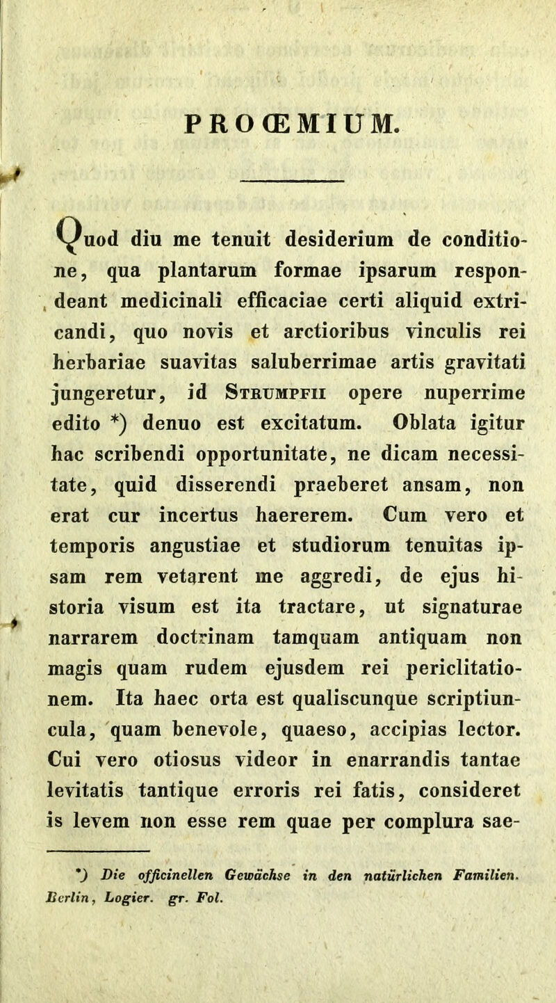 PROCEMIUM. *Quod diu me tenuit desiderium de conditio- ne , qua plantarum formae ipsarum respon- deant medicinali efficaciae certi aliquid extri- candi, quo novis et arctioribus vinculis rei herbariae suavitas saluberrimae artis gravitati jungeretur, id Strumpfii opere nuperrime edito *) denuo est excitatum. Oblata igitur hac scribendi opportunitate, ne dicam necessi- tate, quid disserendi praeberet ansam, non erat cur incertus haererem. Cum vero et temporis angustiae et studiorum tenuitas ip- sam rem vetarent me aggredi, de ejus hi- storia visum est ita tractare, ut signaturae narrarem doctrinam tamquam antiquam non magis quam rudem ejusdem rei periclitatio- nem. Ita haec orta est qualiscunque scriptiun- cula, quam benevole, quaeso, accipias lector. Cui vero otiosus videor in enarrandis tantae levitatis tantique erroris rei fatis, consideret is levem non esse rem quae per complura sae- *) Die officinellen Gewdchse in den naturlichen Familien. Bcrlin, Logier. gr. Fol.