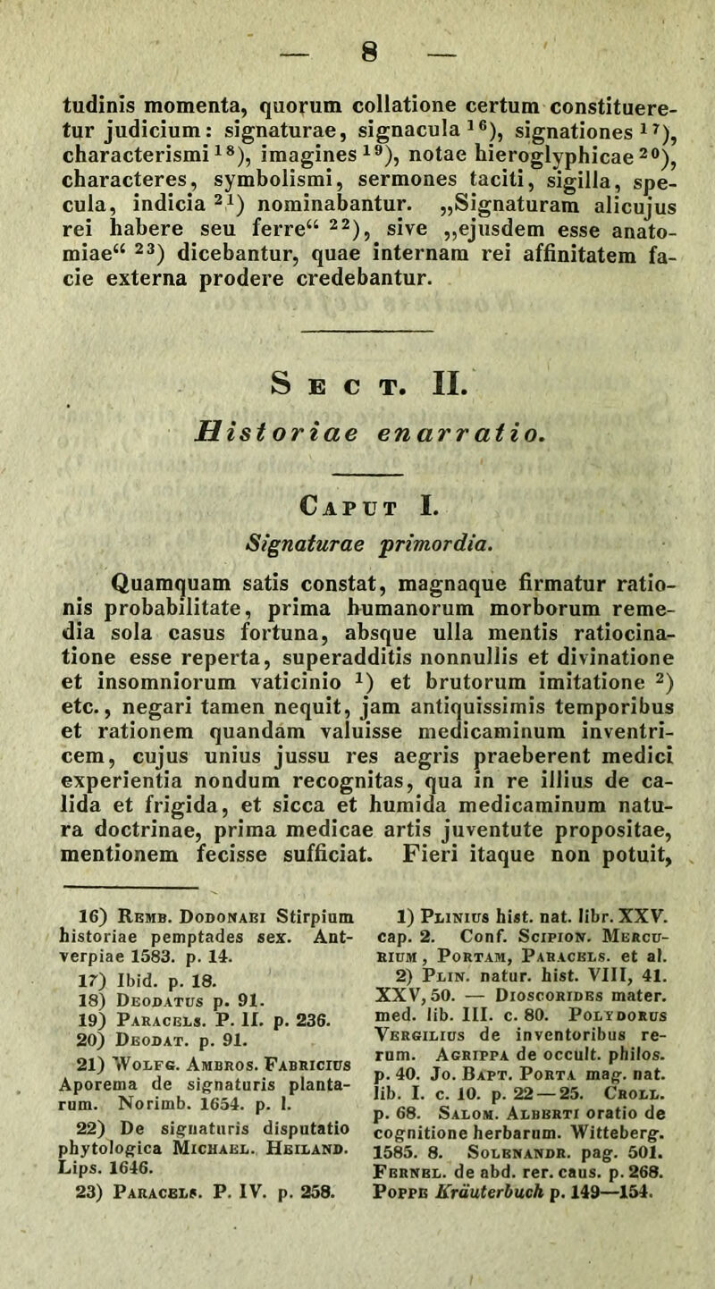 tudinis momenta, quorum collatione certum constituere- tur judicium: signaturae, signacula16), signationes17), characterismi18), imagines19), notae hieroglyphicae 20), characteres, symbolismi, sermones taciti, sigilla, spe- cula, indicia 21) nominabantur. „Signaturam alicujus rei habere seu ferre“ 22), sive „ejusdem esse anato- miae“ 23) dicebantur, quae internam rei affinitatem fa- cie externa prodere credebantur. S E C T. II. Historiae enarratio. Caput I. Signaturae primordia. Quamquam satis constat, magnaque firmatur ratio- nis probabilitate, prima humanorum morborum reme- dia sola casus fortuna, absque ulla mentis ratiocina- tione esse reperta, superadditis nonnullis et divinatione et insomniorum vaticinio 7) et brutorum imitatione 2) etc., negari tamen nequit, jam antiquissimis temporibus et rationem quandam valuisse medicaminum inventri- cem, cujus unius jussu res aegris praeberent medici experientia nondum recognitas, qua in re illius de ca- lida et frigida, et sicca et humida medicaminum natu- ra doctrinae, prima medicae artis juventute propositae, mentionem fecisse sufficiat. Fieri itaque non potuit, 16) Remb. Dodonabi Stirpium historiae pemptades sex. Ant- verpiae 1583. p. 14. 17) Ibid. p. 18. 18) Deodatus p. 91. 19) Paracels. P. II. p. 236. 20) Deodat. p. 91. 21) Wolfg. Ambros. Fabricius Aporema de signaturis planta- rum. Norimb. 1654. p. I. 22) De signaturis disputatio phytologica Michael. Heilan». Lips. 1646. 23) Paracels. P. IV. p. 258. 1) Plinius hist. nat. Iibr. XXV. cap. 2. Conf. Scipion. Mercu- rium , Portam, Paracels. et al. 2) Plin. natur, hist. VIII, 41. XXV, 50. — Dioscorides mater, med. lib. III. c. 80. Poltdorus Vergilius de inventoribus re- rum. Agrippa de occult. philos. p. 40. Jo. Bapt. Porta mag. nat. lib. I. c. 10. p. 22 — 25. Croll. p. 68. Salom. Albbrti oratio de cognitione herbarum. Witteberg. 1585. 8. Solenandr. pag. 501. Fbrnbl. de abd. rer. caus. p. 268. Poppe Krauterbuch p. 149—154.