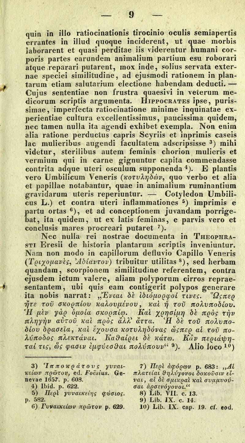 quin in illo ratiocinationis tirocinio oculis semiapertis errantes in illud quoque inciderent, ut quae morbis laborarent et quasi perditae iis viderentur humani cor- poris partes earundem animalium partium esu roborari atque reparari putarent, mox inde, solius servata exter- nae speciei similitudine, ad ejusmodi rationem in plan- * tarum etiam salutarium electione habendam deducti. — Cujus sententiae non frustra quaesivi in veterum me- dicorum scriptis argumenta. Hippocrates ipse, puris- simae, imperfecta ratiocinatione minime inquinatae ex- perientiae cultura excellentissimus, paucissima quidem, nec tamen nulla ita agendi exhibet exempla. Non enim alia ratione perductus capris Scyriis et inprimis caseis lac mulieribus augendi facultatem adscripsisse 3) mihi videtur, sterilibus autem feminis chorion mulieris et vermium qui in carne gignuntur capita commendasse contrita adque uteri osculum supponenda 4). E plantis vero Umbilicum Veneris (KOTvXrjbav, quo verbo et alia et papillae notabantur, quae in animalium ruminantium gravidarum uteris reperiuntur. — Cotyledon Umbili- cus L.) et contra uteri inflammationes 5) imprimis e partu ortas 6), et ad conceptionem juvandam porrige- bat, ita quidem, ut ex latis feminas, e parvis vero et conclusis mares procreari putaret 7). Nec nulla rei nostrae documenta in Theophra- sti Eresii de historia plantarum scriptis inveniuntur. Nam non modo in capillorum defluvio Capillo Veneris (Tqixo[laves, :'AbiavTov) tribuitur utilitas8), sed herbam quandam, scorpionem similitudine referentem, contra ejusdem ictum valere, aliam polyporum cirros reprae- ♦ sentantem, ubi quis eam contigerit polypos generare ita nobis narrat: ,1'Eviai bh ibionoQcpoL tlves. QsneQ rjre tov GKOQniov KaXov/iivov, Kal ir) tov nolvnoblov. ‘H i-iev yaQ dfioLa OKOQniao. Kal ^h t?)p fftXrjyrjv avzov Kal ngus aXX arra. CH bh tov noXvno- blov bgaosla, Kal sx°voa KOTvXr/bovag oisnsQ al tov tio- Xvaobos nXeKTavai. Ka&aLQEL bh kcitco. Kav tceqldrpr]- zai tls, cu£ cpaoiv hp.(pv£od-ai no\vstovvu 9). Alio loco 10) 3) T*r sto kq d r o v s yvvai- 7) ITepl acpoQwv p. 683: „Al ueicov niQtorov, ed. Foesius. Ge- nXaxelai &r/kvyovoL bouovaiv el- nevae 1657. p. 608. vab, ai be ayuuQal Kal ovfifivov- 4) Ibid. p. 622. aau aQOEv6yovoi.“ 5) IIsqI yvvacKELris Cpinnos. 8) Lib. VII. c. 13. p. 582. 9) Lib. IX. c. 14. 6) FovaiKeLcov stq&tov p. 629. 10) Lib. IX. cap. 19. cf. eod.