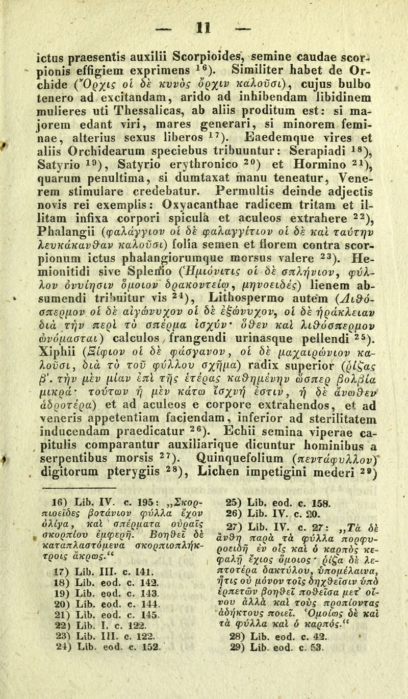 ictus praesentis auxilii Scorpioides, semine caudae scor- pionis effigiem exprimens 16). Similiter habet de Or- chide ^'£ Kvv°s oq%iv KaXovai), cujus bulbo tenero ad excitandam, arido ad inhibendam libidinem mulieres uti Thessalicas, ab aliis proditum est: si ma- jorem edant viri, mares generari, si minorem femi- nae, alterius sexus liberos17). Eaedemque vires et aliis Orchidearum speciebus tribuuntur: Serapiadi 18), Satyrio 19), Satyrio erythronico 20) et Hormino 21), quarum penultima, si dumtaxat manu teneatur, Vene- rem stimulare credebatur. Permultis deinde adjectis novis rei exemplis: Oxyacanthae radicem tritam et il- litam infixa corpori spicula et aculeos extrahere 22), Phalangii (yaXdyyiov oi bh syaXayybziov oi bh uai ravTrjv XevKduavd-av uaXovcn) folia semen et florem contra scor- pionum ictus phalangiorumque morsus valere 23). He- mionitidi sive Splerfio (H[uovltls oi bh onXrjviov, cptiX- Xov dvvir/oiv ofioiov bgaKovTeiw, [njvoEibeg) lienem ab- * sumendi tribuitur vis 24), Lithospermo autem (Aid-o- 07isQ[iov oi bh aiyavvxov oi bh e!gd>vv%ov, oi bh rjQaKXeiav bid rrtv nepti tu onigiia ioydv• o&ev uai Xi&oonegfiov avo[i,aOT<u) calculos, frangendi urinasque pellendi25). Xiphii (SicpLov oi bh cpdoyavov, oi bh naxcugwvLov kol- XoiiOL, bid ru tov tyvXXov u^-qp-a) radix superior (qI^ols fi'. tt]v [ihv fiiav en i Tfjg ETegag Ka&rjixevrjv dtoneg fioXfiia [ILKQOL TOIJTCOV Tj [XEV K0.T03 X<f%VTf( EOTIV , Tj bh CLVCOiXav abQOTEQa) et ad aculeos e corpore extrahendos, et ad veneris appetentiam faciendam, inferior ad sterilitatem inducendam praedicatur 26). Echii semina viperae ca- pitulis comparantur auxiliarique dicuntur hominibus a } serpentibus morsis 27). Quinquefolium (nevTacpvXXov) digitorum pterygiis 28), Lichen impetigini mederi 2#) 16) Lib. IV. c. 195: ,,Zkoq- ruoeZbsg /3ozaviov cpvXXa £xov bXiya, ual aneguara obgaZg encognLov ipcpEgr}. Borj&ei bh KaTanXaardpeva OKognconXrfn- tgoig aKQcog.“ 17) Lib. III. c. 141. 18) Lib. eod. c. 142. 19) Lib. eod. c. 143. 20) Lib. eod. c. 144. 21) Lib. eod. c. 145. 22) Lib. I. c. 122. 23) Lib. III. c. 122. 24) Lib. eod. c. 152. 25) Lib. eod. c. 158. 26) Lib. IV. c. 20. , 27) Lib. IV. c. 27: „Ta bh av&v nagd ra cpvXXa mogcpv- Qoeiorj ev olg nal 6 uagnbg ke- (paX-Q' h%Log ofioiog • gi£a bh Xe- svzozega bauzvXov, imofieXaiva, ifzig ob fidvov zoig bqx&eiffiv bnb hgnerwv f}or)9eZ tto&eZffa fiez’ ol- vov aXXk uai rovg ngoniovxag abrfKTovg jcoleZ. ‘Ofioicog bh vai ta cpvXXa uai 6 Kagnbg. 28) Lib. eod. c. 42. 29) Lib. eod. c. 53.