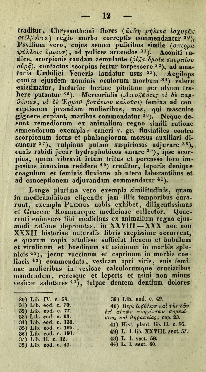 traditur, Chrysanthemi flores (av&ri (i^hvd ioxvQ&g OTiXpdvra) regio morbo correptis commendantur 30), Psyliium vero, cujus semen pulicibus simile tyvXXols o[iolov), ad pulices arcendos 31). Aconiti ra- dice, scorpionis caudam aemulante dfiola okoqtiIov ovpa), contactus scorpius fertur torpescere 32), ad ama- toria Umbilici Veneris laudatur usus 33). Aegilops contra ejusdem nominis oculorum morbum 34) valere existimatur, lactariae herbae pituitam per alvum tra- here putantur 35). Mercurialis {Alvo^&gtls ol bs na$- tXeviov , ol be ‘Eqiiov fioTaviov ?taXovoi) femina ad con- ceptionem juvandam mulieribus, mas, qui masculos gignere cupiant, maribus commendatur36). Neque de- sunt remediorum ex animalium regno simili ratione sumendorum exempla: cancri v. gr. fluviatiles contra scorpionum ictus et phalangiorum morsus auxiliari di- cuntur 37), vulpinus pulmo suspiriosos adjuvare 38), canis rabidi jecur hydrophobicos sanare 39), ipse scor- pius, quem vibravit ictum tritus et percusso loco im- positus innoxium reddere 40) creditur, leporis denique coagulum et feminis fluxione ab utero laborantibus et ad conceptionem adjuvandam commendatur 41). Longe plurima vero exempla similitudinis, quam in medicaminibus eligendis jam illis temporibus cura- runt, exempla Plinius nobis exhibet, diligentissimus et Graecae Romanaeque medicinae collector. Quae- renti enimvero tibi medicinas ex animalium regno ejus- modi ratione depromtas, in XXVIII — XXX nec non XXXII historiae naturalis libris saepissime occurrent, e quarum copia attulisse sufficiat lienem et bubulum et vitulinum et hoedinum et asininum in morbis sple- nicis 42), jecur vaccinum et caprinum in morbis coe- liacis 43) commendata, vesicam apri viris, suis femi- nae mulieribus in vesicae calculorumque cruciatibus mandendam, renesque et leporis et asini non minus vesicae salutares 44), talpae dentem dentium dolores 30) Lib. IV. c. 58. 31) Lib. eod. c. 70. 32) Lib. eod. c. 77. 33) Lib. eod. c. 93. 34) Lib. eod. c. 139. 35) Lib. eod. c. 165. 36) Lib. eod. c. 191. 37) Lib. II. c. 12. 38) Lib. eod. c. 41. 39) Lib. eod. c. 49. 40) IIsqI lofidXmv nat rfjs twv avr&v n\r\yivTcov oi]fi£i<b- otcos Kal d-rjQaneias, cap. 23. 41) Hist. piant, lib. II. c. 85. 42) L. I. lib. XXVIII. sect. 57. 43) L. 1. sect. 58. 44) L. 1. sect. 60.