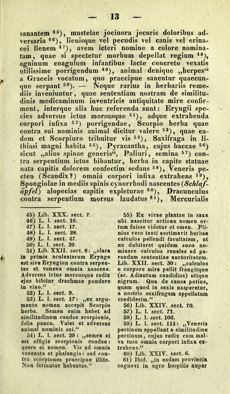 sanantem45), mustelae jocinora jecoris doloribus ad- versaria46), lienisque vel pecudis vel canis vel erina- cei lienem 47), avem icteri nomine a colore nomina- tam, quae si spectetur morbum depellat regium48), agninum coagulum infantibus lacte concreto vexatis utilissime porrigendum 49), animal denique „herpes4fi a Graecis vocatum, quo praecipue sanentur quaecun- que serpant 50). — Neque rarius in herbariis reme- diis inveniuntur, quae sententiam nostram de similitu- dinis medicaminum inventricis antiquitate mire confir- ment, interque alia huc referenda sunt: Eryngii spe- cies adversus ictus morsusque 51), adque extrahenda corpori infixa 52) porrigendae, Scorpio herba quae contra sui nominis animal dicitur valere 53), quae ea- dem et Scorpiuro tribuitur vis 54), Saxifraga in li- thiasi magni habita 55), Pyracantha, cujus baccae 5C) sicut „alius spinae generis44, Paliuri, semina 5r) con- tra serpentium ictus bibantur, herba in capite statuae nata capitis dolorem confectim sedans 58), Veneris pe- cten (Scandix?) omnia corpori infixa extrahens 59), Spongiolae in mediis spinis cynorrhodi nascentes (Schlaf - apfel) alopecias capitis expleturae 60), Dracunculus contra serpentium morsus laudatus 61), Mercurialis 45) Lib. XXX. sect. 7. 46) L. 1. sect. 16. 47) L. I. sect. 17. 48) L. I. sect. 28. 49) L. 1. sect. 47. 50) L. I. sect. 39. 51) Lib. XXII. sect. 8: ,,clara in primis aculeatarum Erynge est sive Eryngion contra serpen- tes et venena omnia nascens. Adversus ictus morsusque radix ejus bibitur drachmae pondere in vino.“ 52) L. I. sect. 9. 53) L. 1. sect. 17: „ex argu- mento nomen accepit Scorpio herba. Semen enim habet ad similitudinem caudae scorpionis, folia pauca. Valet et adversus animal nominis sui/4 54) L. I. sect. 29 : „semen ei est effigie scorpionis caudae: quare ei nomen. Vis ad omnia venenata et phalangia: sed con- tra scorpiones praecipue illita. Non feriuntur habentes/4 55) Ex vivae plantae in saxa ubi nascitur actione nomen or- tum fuisse videtur et omen. Pli- nius vero tanti aestimavit herbae calculos pellendi facultatem, ut ne dubitaret quidem saxa no- minare calculos renales ad pa- randam sententiae auctoritatem. Lib. XXII. sect. 30: ,,calculos e corpore mire pellit frangitque (sc. Adiantum candidius) utique nigrum. Qua de causa potius, quam quod in saxis nasceretur, a nostris saxifragam appellatum crediderim/4 56) Lib. XXIV. sect. 70. 57) L. I. sect. 71. 58) L. 1. sect. 106. 59) L. 1. sect. 114: „Veneris pectinem appellant a similitudine pectinum, cujus radix cum mal- va tusa omnia corpori infixa ex- trahens/4 60) Lib. XXIV. sect. 6. 61) Ibid. „in eadem provincia cognovi in agro hospitis nuper
