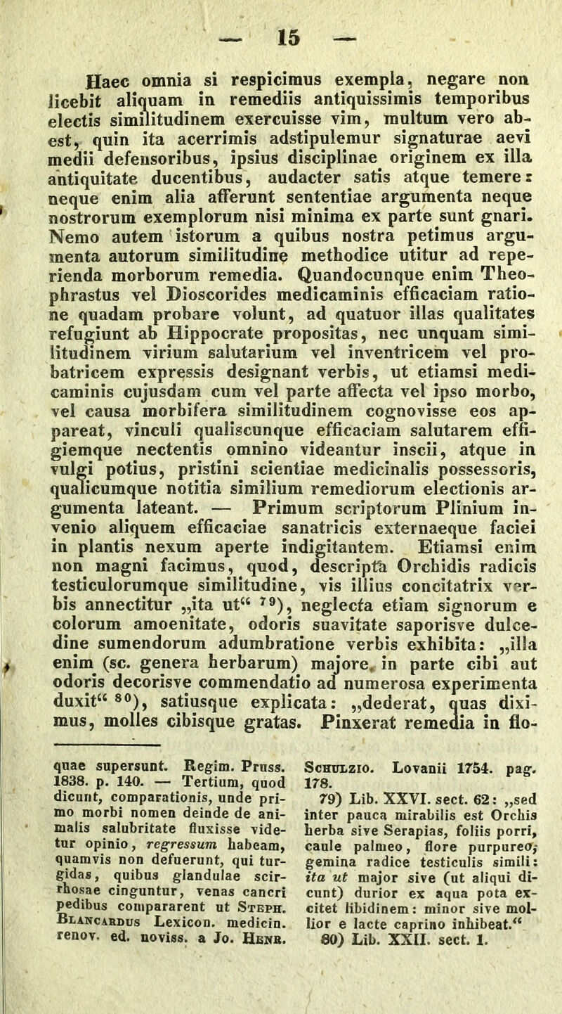 Haec omnia si respicimus exempla, negare non licebit aliquam in remediis antiquissimis temporibus electis similitudinem exercuisse vim, multum vero ab- est, quin ita acerrimis adstipulemur signaturae aevi medii defensoribus, ipsius disciplinae originem ex illa antiquitate ducentibus, audacter satis atque temere r neque enim alia afferunt sententiae argumenta neque nostrorum exemplorum nisi minima ex parte sunt gnari. Nemo autem istorum a quibus nostra petimus argu- menta autorum similitudine methodice utitur ad repe- rienda morborum remedia. Quandocunque enim Theo- phrastus vel Bioscorides medicaminis efficaciam ratio- ne quadam probare volunt, ad quatuor illas qualitates refugiunt ab Hippocrate propositas, nec unquam simi- litudinem virium salutarium vel inventricem vel pro- batricem expressis designant verbis, ut etiamsi medi- caminis cujusdam cum vel parte affecta vel ipso morbo, vel causa morbifera similitudinem cognovisse eos ap- pareat, vinculi qualiscunque efficaciam salutarem effi- giemque nectentis omnino videantur inscii, atque in vulgi potius, pristini scientiae medicinalis possessoris, qualicumque notitia similium remediorum electionis ar- gumenta lateant. — Primum scriptorum Plinium in- venio aliquem efficaciae sanatricis externaeque faciei in plantis nexum aperte indigitantem. Etiamsi enim non magni facimus, quod, descripth Orchidis radicis testiculorumque similitudine, vis illius concitatrix ver- bis annectitur „ita ut“ 79), neglecta etiam signorum e colorum amoenitate, odoris suavitate saporisve dulce- dine sumendorum adumbratione verbis exhibita: „il!a enim (sc. genera herbarum) majore, in parte cibi aut odoris decorisve commendatio ad numerosa experimenta duxit“ 80), satiusque explicata: „dederat, ouas dixi- mus, molles cibisque gratas. Pinxerat remeaia in flo- quae supersunt. Regim. Pruss. 1838. p. 140. — Tertium, quod dicunt, comparationis, unde pri- mo morbi nomen deinde de ani- malis salubritate fluxisse -ride- tur opinio, regressum habeam, quamvis non defuerunt, qui tur- gidas, quibus glandulae scir- rhosae cinguntur, venas cancri pedibus compararent ut Steph. Blancardus Lexicon. medicin. renov. ed. noviss. a Jo. Henb. Schulzio. Lovanii 1754. pag. 178. 79) Lib. XXVI. sect. 62: „sed inter pauca mirabilis est Orchis herba sive Serapias, foliis porri, caule palmeo, flore purpureo,- gemina radice testiculis simili: ita ut major sive (ut aliqui di- cunt) durior ex aqua pota ex- citet libidinem: minor sive mol- lior e lacte caprino inhibeat. “ SO) Lib. XXII. sect. 1.