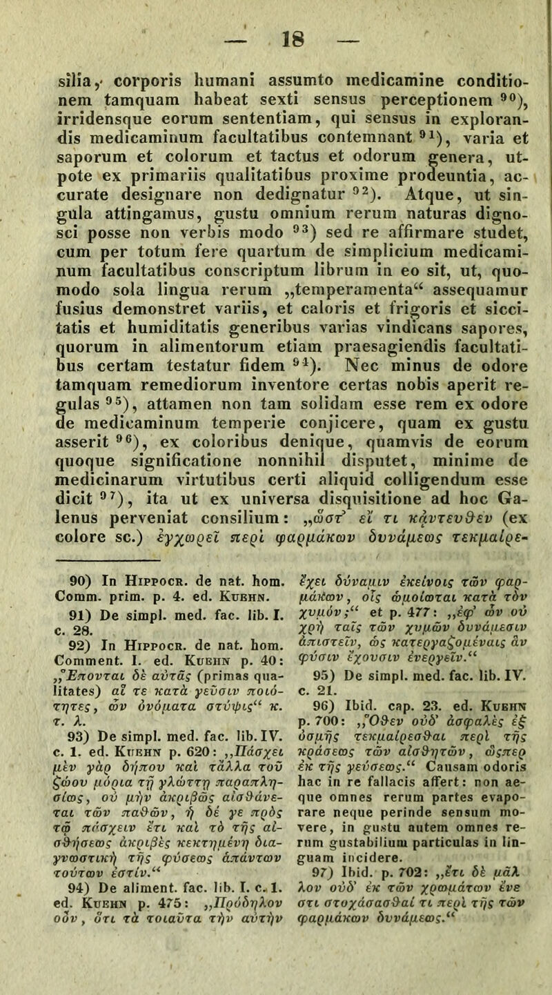 silia,* corporis humani assumto medicamine conditio- nem tamquam habeat sexti sensus perceptionem 90), irridensque eorum sententiam, qui sensus in exploran- dis medicaminum facultatibus contemnant 91), varia et saporum et colorum et tactus et odorum genera, ut- pote ex primariis qualitatibus proxime prodeuntia, ac- curate designare non dedignatur 92). Atque, ut sin- gula attingamus, gustu omnium rerum naturas digno- sci posse non verbis modo 93) sed re affirmare studet, cum per totum fere quartum de simplicium medicami- num facultatibus conscriptum librum in eo sit, ut, quo- modo sola lingua rerum „temperamenta“ assequamur fusius demonstret variis, et caloris et frigoris et sicci- tatis et humiditatis generibus varias vindicans sapores, quorum in alimentorum etiam praesagiendis facultati- bus certam testatur fidem 91). Nec minus de odore tamquam remediorum inventore certas nobis aperit re- gulas 95), attamen non tam solidam esse rem ex odore de medicaminum temperie conjicere, quam ex gustu asserit 96), ex coloribus denique, quamvis de eorum quoque significatione nonnihil disputet, minime de medicinarum virtutibus certi aliquid colligendum esse dicit 97), ita ut ex universa disquisitione ad hoc Ga- lenus perveniat consilium: „tuar et tl KnvTsv&ev (ex colore sc.) rrept (paQ[iaKav bvva[i£ois TEKfjLaige- 90) In Hippocr. de nat. hom. Corani, prim. p. 4. ed. Kughn. 91) De simpl. med. fac. lib. I. c. 28. 92) In Hippocr. de nat. hom. Comment. I. ed. Kughn p. 40: ,°Enovzai de avzag (primas qua- litates) at te xaza ysvoiv tcolo- ztjzes , cov ovdjiaza ozinfKs“ x. r. A. 93) De simpl. med. fac. lib. IV. c. 1. ed. Kughn p. 620: ,,IIdox£t /iev yag bijjiov xat raAAa rov £wov (.LOQia zfj yXcurrr) nagantXr\- ola>s, ov fi-f/v aKQifi&s aio&dve- zai z&v na&av, i) de ye agbs zw n<'<JxeLV t’rt xal zd rfjs al- rrih/crems dugifies wEKzrj[i€vij dia- yvaxsuwfi rfjs (pvaecos andvzwv zovrcov e<JTLV.“ 94) De aliment. fac. lib. I. c. 1. ed. Kuehn p. 475: „IlQ6dy}Xov o3v, uri zd zoiavra rf/v avzf/v bvvauiv exeivois rwv cpag- fiaiimv, ots muoicozai nara zdv Xvu6v;“ et p. 477: ,,e<p’ wv ov XQr) zals zav xvVL'°v bvvdueoiv dmarelv, cos xazegya^Ofievais av <pV(HV tXOVOLV ivEQyelv.“ 95) De simpl. med. fac. lib. IV. c. 21. 96) Ibid. cap. 23. ed. Kughn p. 700: ,,°0&ev ovd’ dacpaXes i§ uofifjs TEKfiatQEa&ai keqI rfjs ■KQaoEcos zcdv alo&ijzav, cvsiceQ ek rfjs yevasws-11 Causam odoris hac in re fallacis affert: non ae- que omnes rerum partes evapo- rare neque perinde sensum mo- vere, in gustu autem omnes re- rum gustabilium particulas in lin- guam incidere. 97) Ibid. p. 702: „tri dk fiaX Xov ovd’ ex zav xQmP-d.zmv Uve ozi ozoxaaaa&aL zi itegl rfjs rwv (paguaxav bvvd/i£a>s.(i
