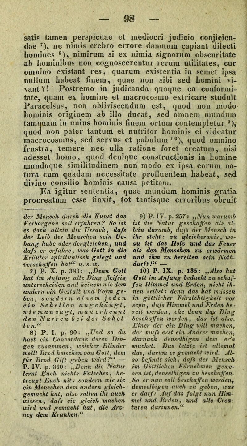 satis tamen perspicuae et mediocri judicio conjicien- dae * * * * * * 7), ne nimis crebro errore damnum capiant dilecti homines 8 *), nimirum si ex nimia signorum obscuritate ab hominibus non cognoscerentur rerum utilitates, cur omnino existant res, quarum existentia in semet ipsa nullum habeat finem, quae non sibi sed homini vi- vant ?! Postremo in judicanda quoque ea conformi- tate, quam ex homine et macrocosmo extricare studuit Paracelsus, non obliviscendum est, quod non modo hominis originem ab illo ducat, sed omnem mundum tamquam in unius hominis finem ortum contempletur °), quod non pater tantum et nutritor hominis ei videatur macrocosmus, sed servus et pabulum10), quod omnino frustra, temere nec ulla ratione foret creatum, nisi adesset homo, quod denique constructionis in homine mundoque similitudinem non modo ex ipsa eorum na- tura cum quadam necessitate profluentem habeat, sed divino consilio hominis causa petitam. Ea igitur sententia, quae mundum hominis gratia procreatum esse finxit, tot tantisque erroribus obruit der Mensch durch die Kunst das Verborgene soli erfahren? So ist es doch allein die Ursach, dafs der Leib des Menschen sein Ue- bung habe oder dergleichen, und dafs er erfahre, was Gott in die Krciuter spiritualisch gelegt und verschaffen hat“ u. s. w. 7) P. X. p. 383: ,,Denn Gott hat im Anfang alie Ding fleifsig unterscheiden und keinem wie dem andern ein Gestalt und Fnrm ge- ben, sondern e i nem jeden ein Schellen angehdngt, wiemansagt, man er k ennt den Nar ren b ei der Schel- l e n.“ 8) P. I. p. 90: ,,TJnd so du hast ein Concordanz deren Din- gen zusammen, welcher Blindcr wollt Brod heischen von Gott, dem fur Brod Gift geben wiird?“ — P. IV. p. 360: ,,Denn die Natur lernt Euch nichts Falsches, be- trcugt Euch nit: sondern ivie sie ein Menschen dem andern gleich- gemacht hat, also sollen ihr auch wissen, dafs sie gleich machen wird und gcmacht hat, die Ars- ney dem Krunken.“ 9) P. IV. p. 257: ,,Nun warumb ist die Natur geschaffcn ais al- lein darumb, dafs der Mensch in ihr stelit: zu gleicherweis, wo- zu ist das Holz und das Feuer ais den Menschen zu erwarmen und ihm zu bereiten sein Noth- durft!“ — 10) P. IX. p. 135: ,,Also hat Gott im Anfang bedacht zu schaf- fen Himmel und Erden, nicht ih- nen selbst: denn das hat miissen in gottlicher Fiirsiclitigkeit vor seyn, dafs Himmel und Erclen be• reit werden, ehe denn deis Ding beschuffen werden, das ist also. Einer der ein Ding will machen, der mufs erst ein Andres machen, darnach dcnsclbigen dem er*s machet. Das letzte ist allemal das, darum es gemacht wird. Al- so befindt sich, dafs der Mensch im Gottlichen Fiimelimen gewe- sen ist, denselbigen zu bescliaffen. So er nun soli beschaffen xoerden, demselbigen auch zu geben, tuas er darf: Auf das folgt nun Iiim- mcl und Erden, und alie Crea- turen darinnen.“