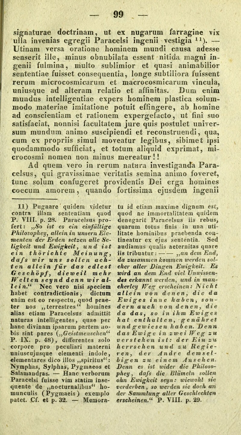 signaturae doctrinam, ut ex nugarum farragine vix ulla invenias egregii Paracelsi ingenii vestigia X1). — Utinam versa oratione hominem mundi causa adesse senserit ille, minus obnubilata essent nitida magni in- genii fulmina, multo sublimior et quasi animabilior sententiae fuisset consequentia, longe subtiliora fuissent rerum microcosmicarum et macrocosmicarum vincula, uniusque ad alteram relatio et affinitas. Dum enim mundus intelligentiae expers hominem plastica solum- modo materiae imitatione potuit effingere, ab homine ad conscientiam et rationem expergefacto, ut fini suo satisfaciat, nonnisi facultatem jure quis postulet univer- sum mundum animo suscipiendi et reconstruendi, qua, cum ex propriis simul moveatur legibus, sibimet ipsi quodammodo sufficiat, et totum aliquid exprimat, mi- crocosmi nomen non minus mereatur!! Ad quem vero in rerum natura investiganda Para- celsus, qui gravissimae veritatis semina animo foveret, tunc solum confugeret providentis Dei erga homines coecum amorem, quando fortissima ejusdem ingenii 11) Pugnare quidem videtur contra illam sententiam quod P. VIII. p. 28. Paracelsus pro- fert: ,,So ist es ein einfaltige Philosophey, allein in unscrn Ele- menten der Erden setzen alie Se- ligkeit und Ewigkeit, und ist ein th'6 richte Mei nung, dafs wir uns s olle n ac h- ten allein fu r das e die st Geschopf, dieweil mehr We It en seynd denn wir al- lein.11 Nec vero nisi speciem habet contradictionis, dictum enim est eo respectu, quod prae- ter nos ,, terrestres “ homines alias etiam Paracelsus admittit naturas intelligentes, quae per hanc divinam ipsarum partem no- bis sint pares („Geistmenschenu P. IX. p. 48), differentes solo corpore pro peculiari materni uniuscujusque elementi indole, elementares dico illos ,,spiritus“: Nymphas, Sylphas, Pygmaeos et Salamandfas- — Hanc verborum Paracelsi fuisse vim statim inse- quente de ,,nocturnalibus“ ho- munculis (Pygmaeis) exemplo patet. Cf. et p. 32. — Memora- tu id etiam maxime dignum est, quod ne immortalitatem quidem denegarit Paracelsus iis rebus, quarum totus finis in una uti- litate hominibus praebenda con- tineatur ex ejus sententia. Sed audiamus qualis aeternitas quare iis tribuatur : ,,an dem End, da zusammen kommen wcrden sol- cher aller Dingen Ewigkeit. Es wird an dem End viel Unwissen- des erkannt werden, und in man- cherley IVeg erscheinen: Nicht allein v on d en en , die da Ewi g e s i nn e h ab en, s on- dernauch v on d en en, die da das, s o in i hmEwiges h at enthalt en, g e ndhr et und g ewi e s en hab en. Denn das Ewi g c in zu> e i W e g zu ve r st eh en ist: der Ein zu herrschen und zu Re gie- r en, der Andre d em s el- bi g en zu e in em Ans ehen. Denn es ist wider die Philoso- phey , dafs die Bliimeln sollen ohn Ewigkeit seyn: wiewohl sie verderben, so werden sic doch an der Sammlung aller Geschlechtcn erscheinen.“ P. VIII. p. 29.