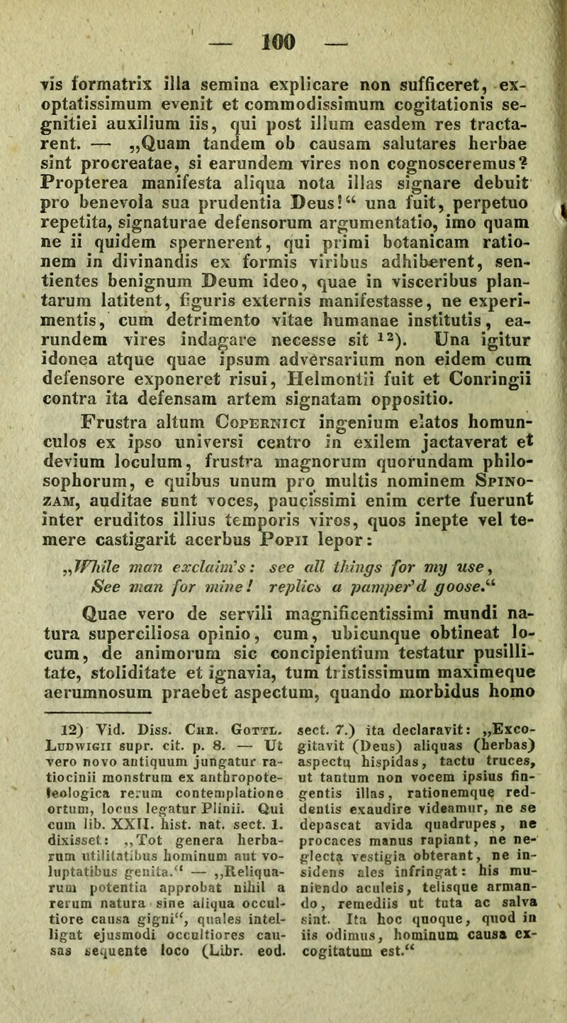 vis formatrix illa semina explicare non sufficeret, ex- optatissimum evenit et commodissimum cogitationis se- gnitiei auxilium iis, qui post illum easdem res tracta- rent. — „Quam tandem ob causam salutares herbae sint procreatae, si earundem vires non cognosceremus? Propterea manifesta aliqua nota illas signare debuit pro benevola sua prudentia Deus!“ una fuit, perpetuo repetita, signaturae defensorum argumentatio, imo quam ne ii quidem spernerent, qui primi botanicam ratio- nem in divinandis ex formis viribus adhiberent, sen- tientes benignum Deum ideo, quae in visceribus plan- tarum latitent, figui'is externis manifestasse, ne experi- mentis, cum detrimento vitae humanae institutis, ea- rundem vires indagare necesse sit 12). Una igitur idonea atque quae ipsum adversarium non eidem cum defensoi'e exponeret risui, Helmonlii fuit et Conringii contra ita defensam artem signatam oppositio. Frustra altum Copernici ingenium elatos homun- culos ex ipso universi centro in exilem jactaverat et devium loculum, frust»*a magnorum quoi*undam philo- sophorum, e quibus unum pro multis nominem Spino- zam, auditae sunt voces, paucissimi enim certe fuerunt inter eruditos illius temporis viros, quos inepte vel te- mere castigarit acerbus Popii lepor: FItile man exclamas: see ali things for my use, See uian for mine! replics a pampeFd goose Quae vei'o de servili magnificentissimi mundi na- tura superciliosa opinio, cum, ubicunque obtineat lo- cum, de animorum sic concipientium testatur pusilli- tate, stoliditate et ignavia, tum txistissimum maximeque aerumnosum praebet aspectum, quando morbidus homo 12) Vid. Diss. Chk. Gotti.. Ludyvigii supr. cit. p. 8. — Ut vero novo antiquum jungatur ra- tiocinii monstrum ex anthropote- leologica rerum contemplatione ortum, locus legatur Plinii. Qui cum lib. XXII. hist. nat. sect. 1. dixisset: „Tot genera herba- rum utilitatibus hominum aut vo- luptatibus genita/* — ,,Reliqua- rum potentia approbat nihil a rerum natura sine aliqua occul- tiore causa gigni**, quales intel- ligat ejusmodi occultiores cau- sas sequente loco (Libr. eod. sect. 7.) ita declaravit: „Exco- gitavit (Deus) aliquas (herbas) aspectq hispidas, tactu truces, ut tantum non vocem ipsius fin- gentis illas, rationemque red- dentis exaudire videamur, ne se depascat avida quadrupes, ne procaces manus rapiant, ne ne- glecta vestigia obterant, ne in- sidens ales infringat: his mu- niendo aculeis, telisque arman- do , remediis ut tuta ac salva sint. Ita hoc quoque, quod in iis odimus, hominum causa ex- cogitatum est.**