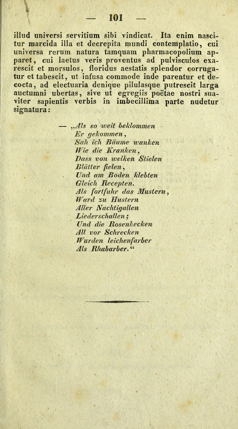 illud universi servitium sibi vindicat. Ita enim nasci- tur marcida illa et decrepita mundi contemplatio, cui universa rerum natura tamquam pharmacopolium ap- paret , cui laetus veris proventus ad pulvisculos exa- rescit et morsulos, floridus aestatis splendor corruga- tur et tabescit, ut infusa commode inde parentur et de- cocta, ad electuaria denique pilulasque putrescit larga auctumni ubertas, sive ut egregiis poetae nostri sua- viter sapientis verbis in imbecillima parte nudetur signatura: — „AIs so iveit beklommen Er gekommen, Sali ich Baume wanlcen Wie die Kranhen, Dass von welken Stielen Bliitter fielen, Und am lioden klebten Gleich Recepten. Ais fortfuhr das Mustem, Ward zu Hustern Aller Nachtigallen Liederschallen ; Und die Rosenhecken AU vor Sclirecken Wurden leichenfarber Ais Rhabarber.ii