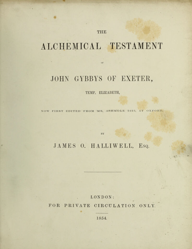 THE ALCHEMICAL TESTAMENT JOHN OF GYBBYS OF EXETER, TEMP. ELIZABETH, NOW FIRST EDITED FROM MS. ASH MOLE 142 3, AT OXFORD BY JAMES 0. HALLIWELL, Esq. LONDON: FOR PRIVATE CIRCULATION ONLY. 1854.