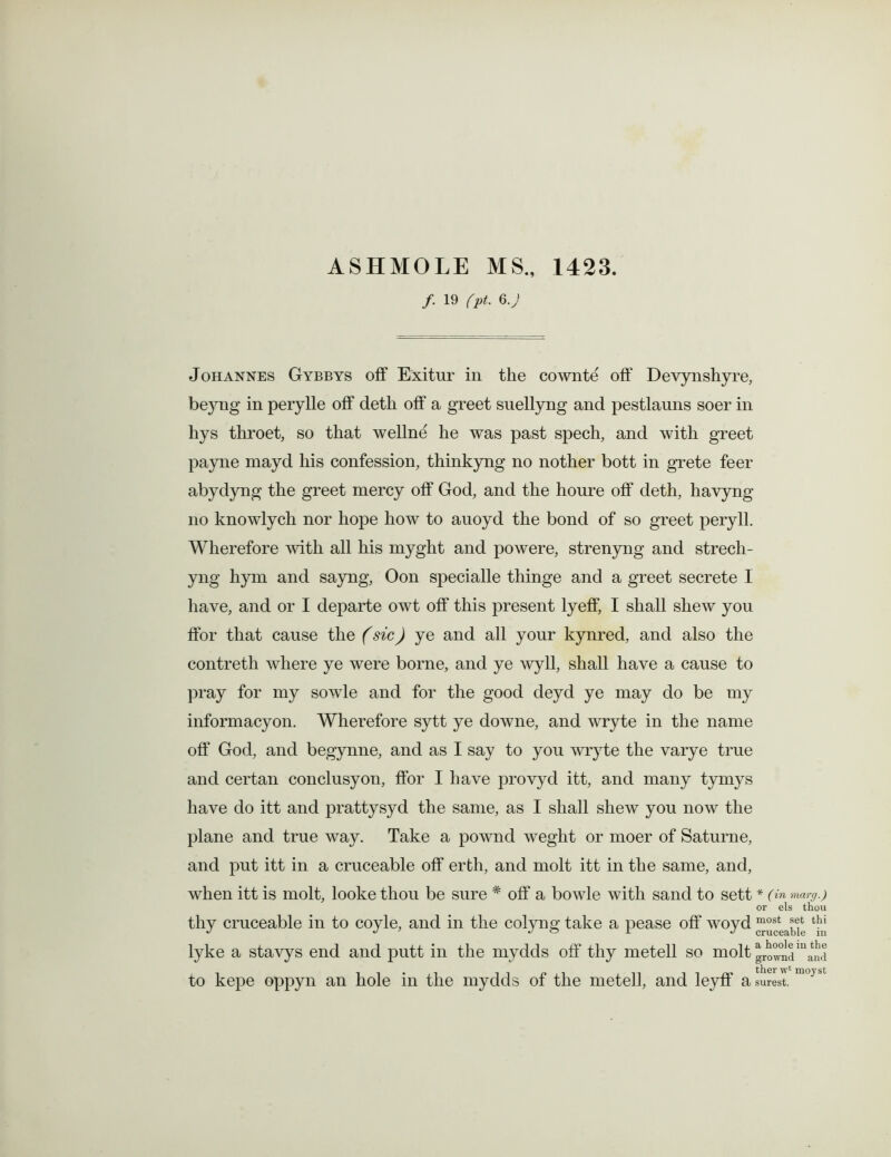 ASHMOLE MS., 1423. /. 19 fpt. 6.) Johannes Gybbys off Exitur in the cownte off Devynshyre, be}7ng in perylle off deth off a greet suellyng and pestlauns soer in hys throet, so that wellne he was past spech, and with greet payne mayd his confession, thinkyng no nother bott in grete feer abydyng the greet mercy off God, and the houre off deth, havyng no knowlych nor hope how to auoyd the bond of so greet peryll. Wherefore with all his myght and powere, strenyng and strech- yng hym and sayng, Oon specialle thinge and a greet secrete I have, and or I departe owt off this present lyeff, I shall shew you ffor that cause the (sic) ye and all your kynred, and also the contreth where ye were borne, and ye wyll, shall have a cause to pray for my sowle and for the good deyd ye may do be my informacyon. Wherefore sytt ye downe, and wryte in the name off God, and begynne, and as I say to you wryte the varye true and certan conclusyon, ffor I have provyd itt, and many tymys have do itt and prattysyd the same, as I shall shew you now the plane and true way. Take a pownd weght or moer of Saturne, and put itt in a cruceable off erth, and molt itt in the same, and, when itt is molt, looke thou be sure * off a bowle with sand to sett * (in marg.) or els thou thy cruceable in to coyle, and in the colyim take a pease off woyd most thi lyke a stavys end and putt in the mydds off thy metell so molt ^5^5m^d to kepe oppyn an hole in the mydds of the metell, and leyff a surest. m°} bt